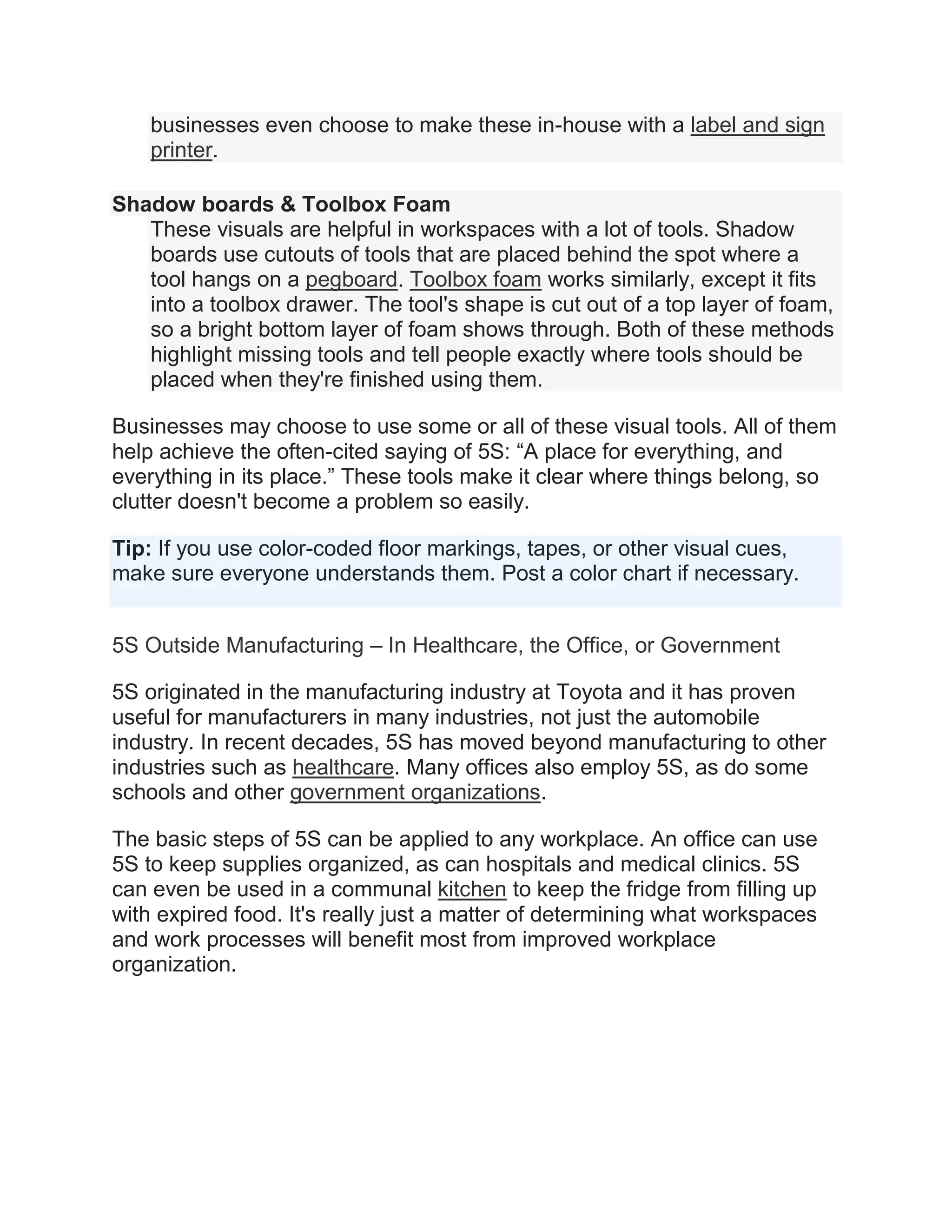 businesses even choose to make these in-house with a label and sign
printer.
Shadow boards & Toolbox Foam
These visuals are helpful in workspaces with a lot of tools. Shadow
boards use cutouts of tools that are placed behind the spot where a
tool hangs on a pegboard. Toolbox foam works similarly, except it fits
into a toolbox drawer. The tool's shape is cut out of a top layer of foam,
so a bright bottom layer of foam shows through. Both of these methods
highlight missing tools and tell people exactly where tools should be
placed when they're finished using them.
Businesses may choose to use some or all of these visual tools. All of them
help achieve the often-cited saying of 5S: “A place for everything, and
everything in its place.” These tools make it clear where things belong, so
clutter doesn't become a problem so easily.
Tip: If you use color-coded floor markings, tapes, or other visual cues,
make sure everyone understands them. Post a color chart if necessary.
5S Outside Manufacturing – In Healthcare, the Office, or Government
5S originated in the manufacturing industry at Toyota and it has proven
useful for manufacturers in many industries, not just the automobile
industry. In recent decades, 5S has moved beyond manufacturing to other
industries such as healthcare. Many offices also employ 5S, as do some
schools and other government organizations.
The basic steps of 5S can be applied to any workplace. An office can use
5S to keep supplies organized, as can hospitals and medical clinics. 5S
can even be used in a communal kitchen to keep the fridge from filling up
with expired food. It's really just a matter of determining what workspaces
and work processes will benefit most from improved workplace
organization.
 