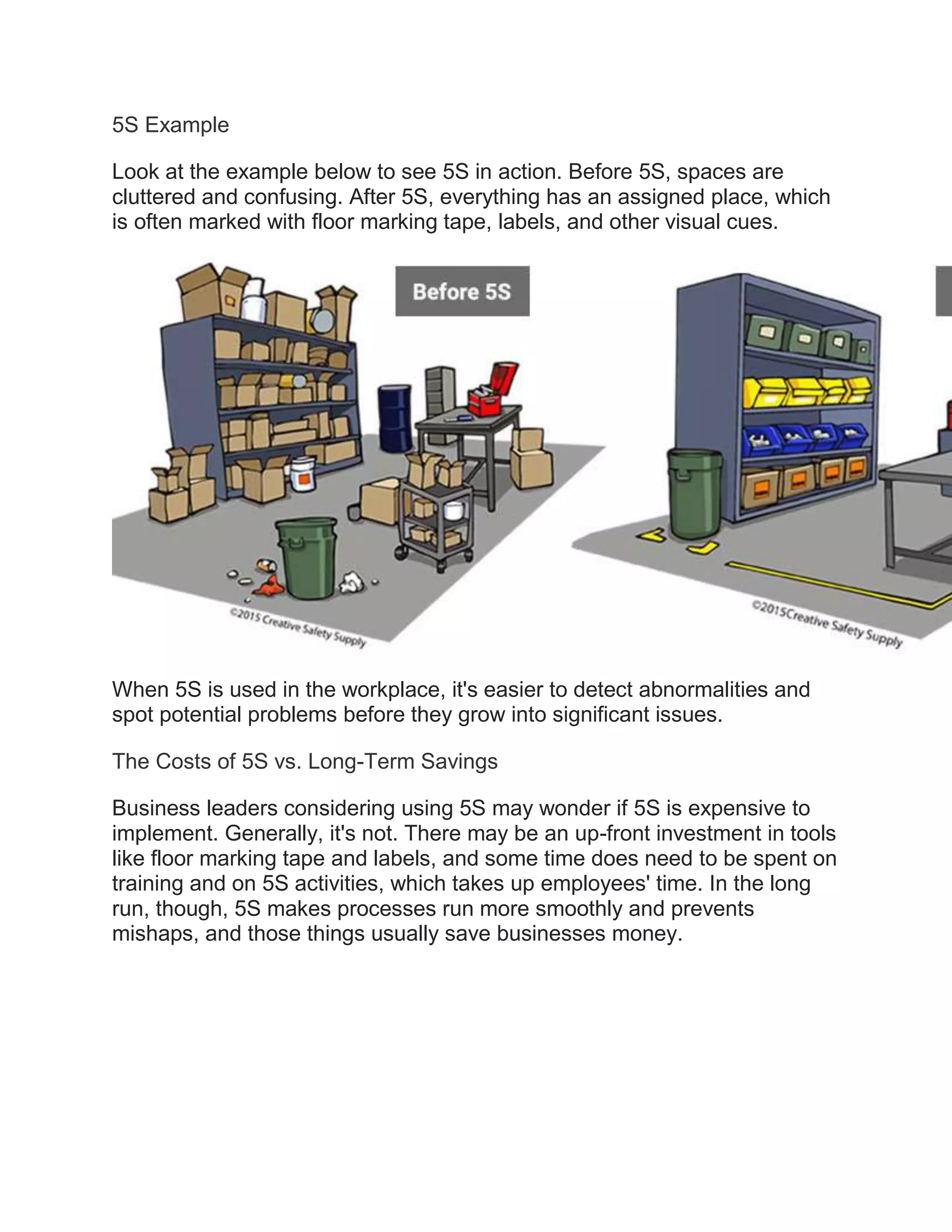 5S Example
Look at the example below to see 5S in action. Before 5S, spaces are
cluttered and confusing. After 5S, everything has an assigned place, which
is often marked with floor marking tape, labels, and other visual cues.
When 5S is used in the workplace, it's easier to detect abnormalities and
spot potential problems before they grow into significant issues.
The Costs of 5S vs. Long-Term Savings
Business leaders considering using 5S may wonder if 5S is expensive to
implement. Generally, it's not. There may be an up-front investment in tools
like floor marking tape and labels, and some time does need to be spent on
training and on 5S activities, which takes up employees' time. In the long
run, though, 5S makes processes run more smoothly and prevents
mishaps, and those things usually save businesses money.
 