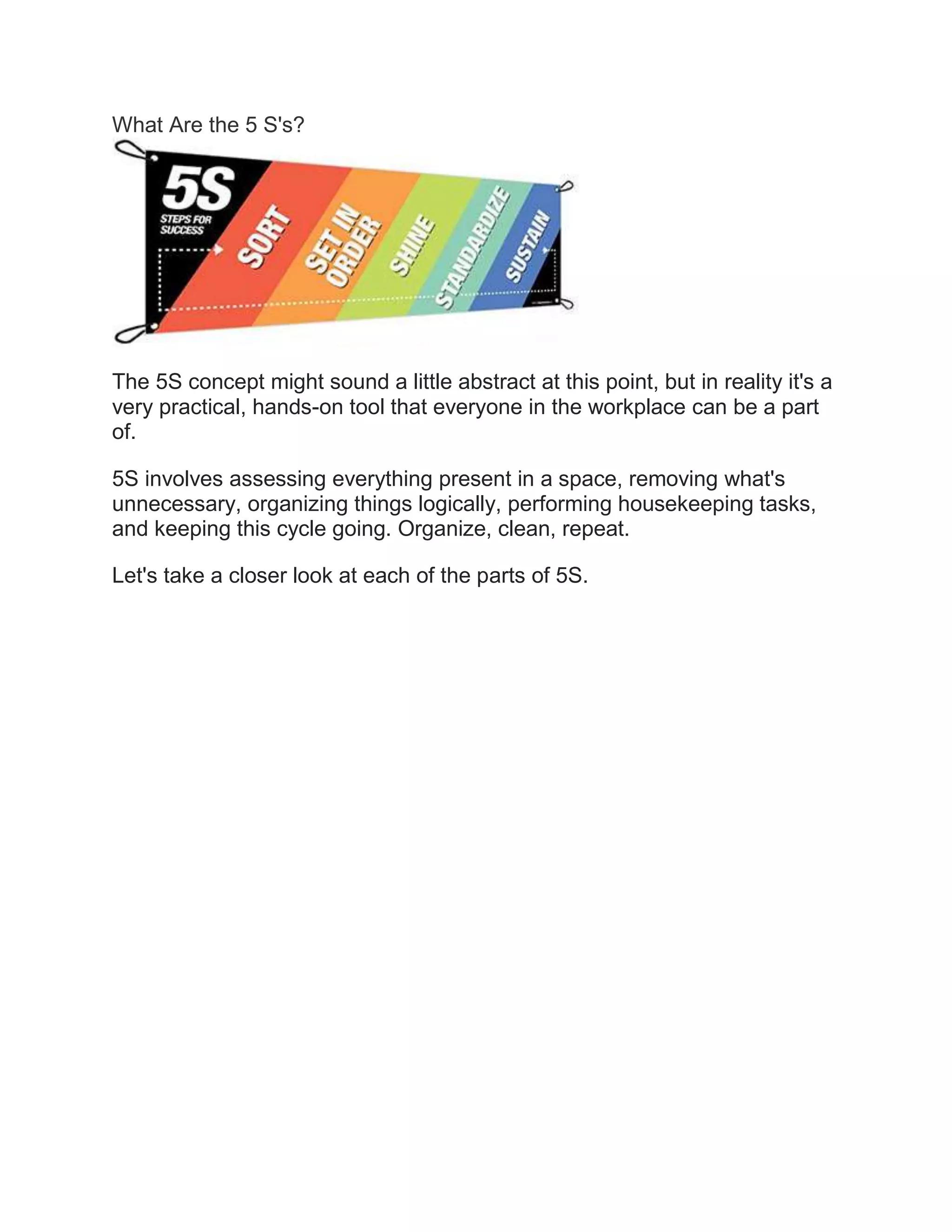 What Are the 5 S's?
The 5S concept might sound a little abstract at this point, but in reality it's a
very practical, hands-on tool that everyone in the workplace can be a part
of.
5S involves assessing everything present in a space, removing what's
unnecessary, organizing things logically, performing housekeeping tasks,
and keeping this cycle going. Organize, clean, repeat.
Let's take a closer look at each of the parts of 5S.
 