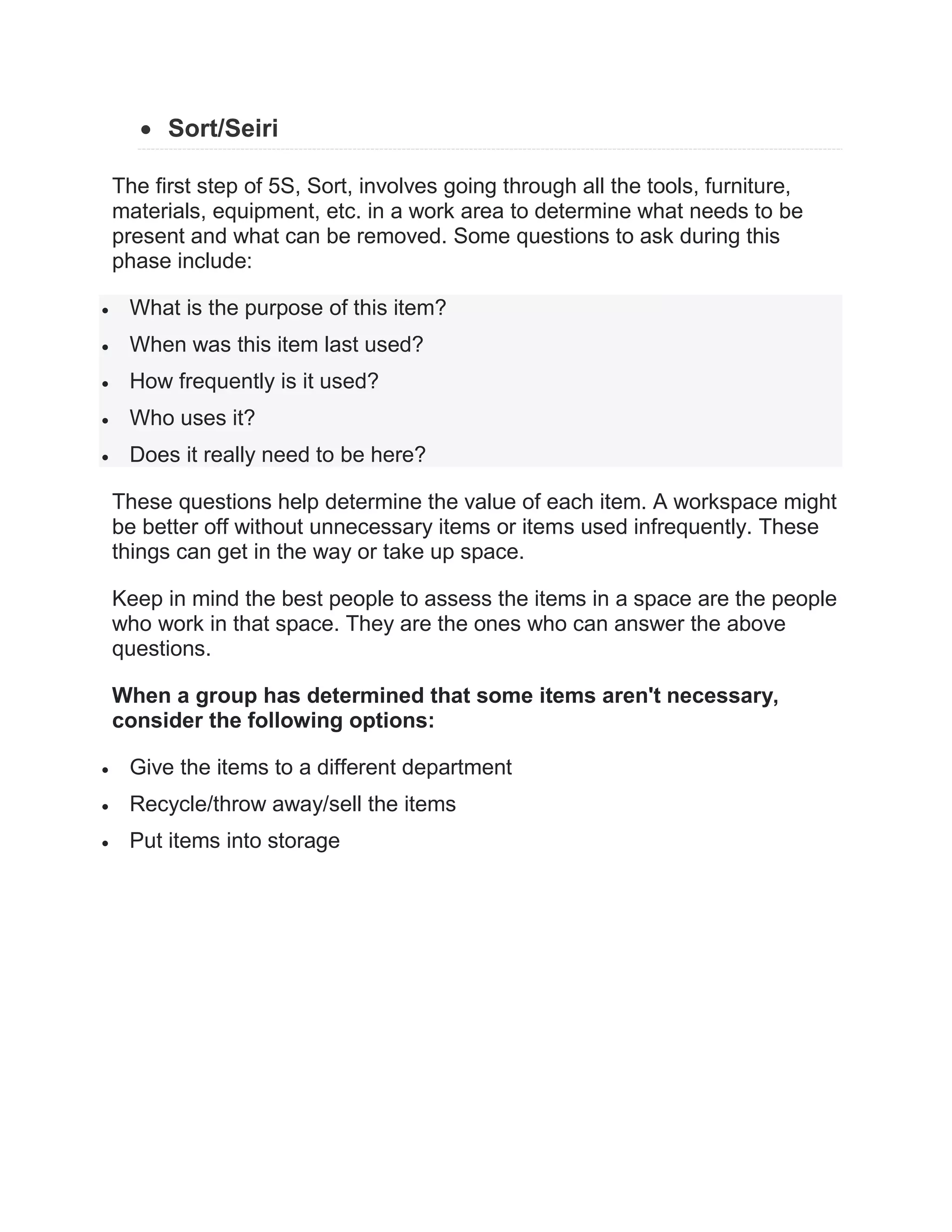  Sort/Seiri
The first step of 5S, Sort, involves going through all the tools, furniture,
materials, equipment, etc. in a work area to determine what needs to be
present and what can be removed. Some questions to ask during this
phase include:
 What is the purpose of this item?
 When was this item last used?
 How frequently is it used?
 Who uses it?
 Does it really need to be here?
These questions help determine the value of each item. A workspace might
be better off without unnecessary items or items used infrequently. These
things can get in the way or take up space.
Keep in mind the best people to assess the items in a space are the people
who work in that space. They are the ones who can answer the above
questions.
When a group has determined that some items aren't necessary,
consider the following options:
 Give the items to a different department
 Recycle/throw away/sell the items
 Put items into storage
 