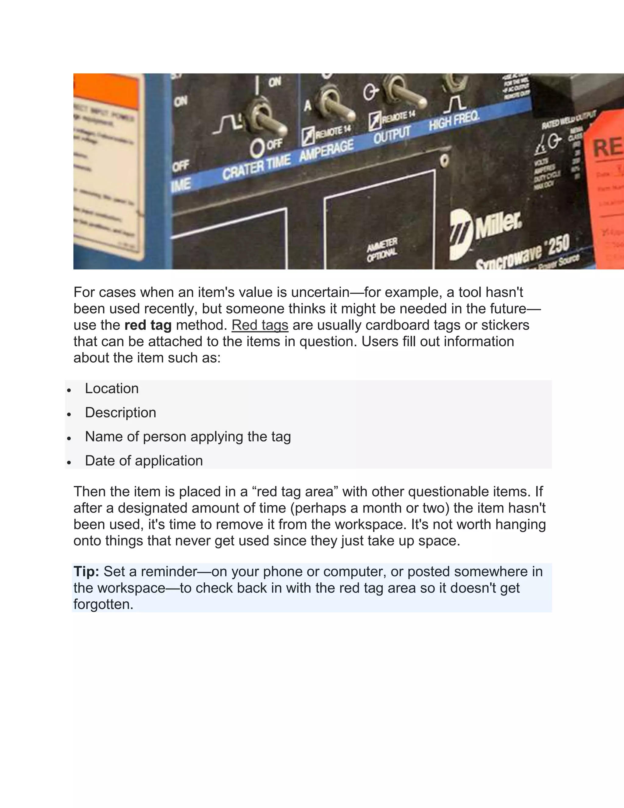 For cases when an item's value is uncertain—for example, a tool hasn't
been used recently, but someone thinks it might be needed in the future—
use the red tag method. Red tags are usually cardboard tags or stickers
that can be attached to the items in question. Users fill out information
about the item such as:
 Location
 Description
 Name of person applying the tag
 Date of application
Then the item is placed in a “red tag area” with other questionable items. If
after a designated amount of time (perhaps a month or two) the item hasn't
been used, it's time to remove it from the workspace. It's not worth hanging
onto things that never get used since they just take up space.
Tip: Set a reminder—on your phone or computer, or posted somewhere in
the workspace—to check back in with the red tag area so it doesn't get
forgotten.
 