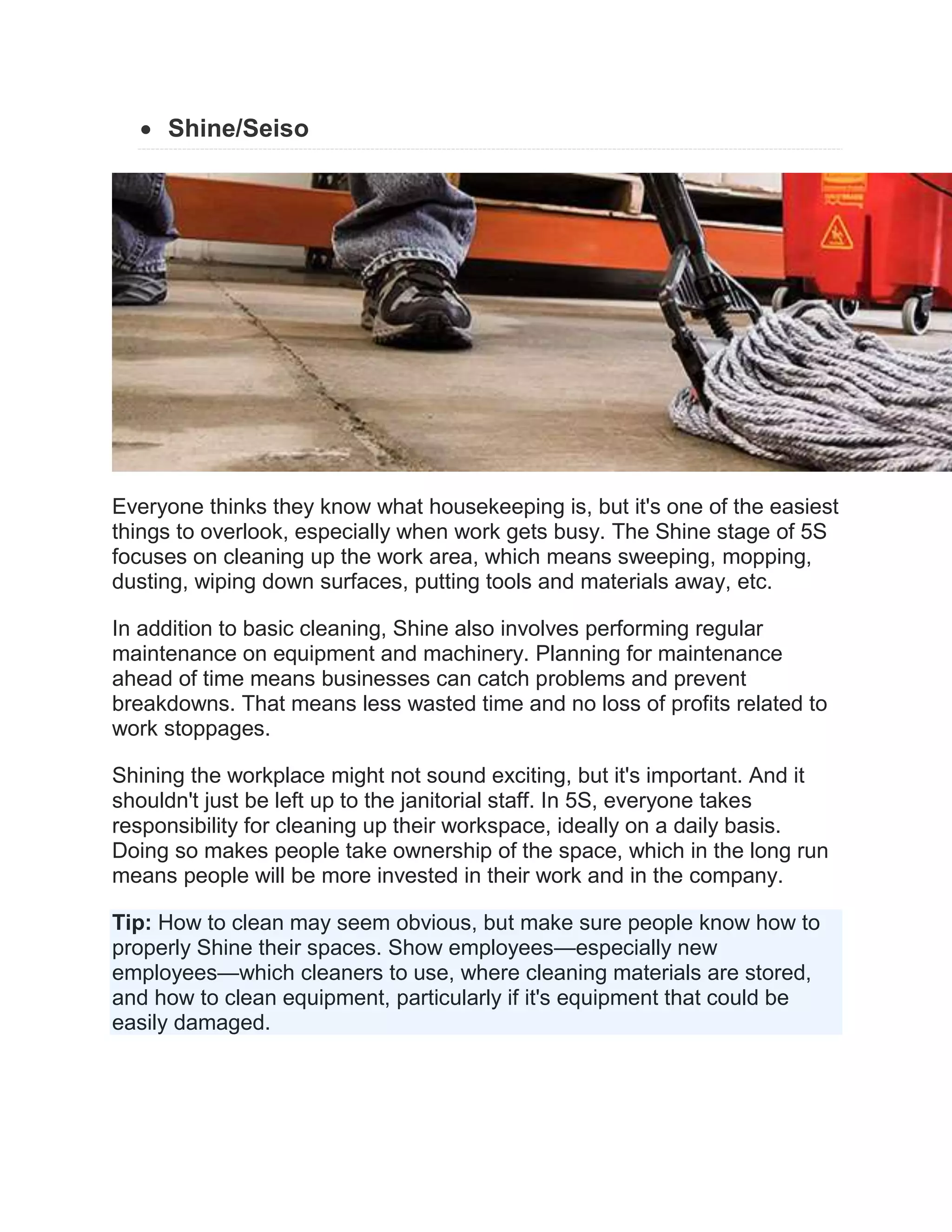  Shine/Seiso
Everyone thinks they know what housekeeping is, but it's one of the easiest
things to overlook, especially when work gets busy. The Shine stage of 5S
focuses on cleaning up the work area, which means sweeping, mopping,
dusting, wiping down surfaces, putting tools and materials away, etc.
In addition to basic cleaning, Shine also involves performing regular
maintenance on equipment and machinery. Planning for maintenance
ahead of time means businesses can catch problems and prevent
breakdowns. That means less wasted time and no loss of profits related to
work stoppages.
Shining the workplace might not sound exciting, but it's important. And it
shouldn't just be left up to the janitorial staff. In 5S, everyone takes
responsibility for cleaning up their workspace, ideally on a daily basis.
Doing so makes people take ownership of the space, which in the long run
means people will be more invested in their work and in the company.
Tip: How to clean may seem obvious, but make sure people know how to
properly Shine their spaces. Show employees—especially new
employees—which cleaners to use, where cleaning materials are stored,
and how to clean equipment, particularly if it's equipment that could be
easily damaged.
 