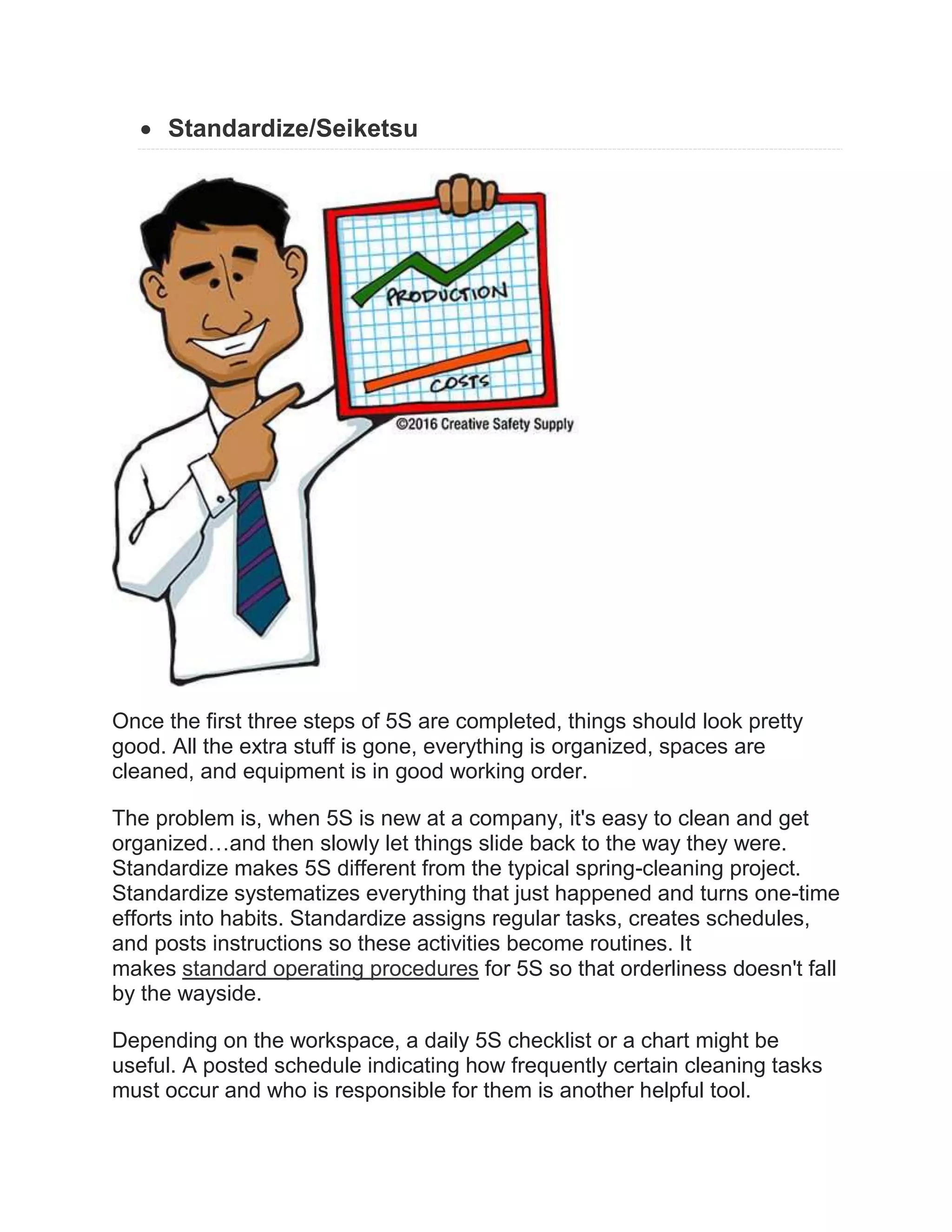  Standardize/Seiketsu
Once the first three steps of 5S are completed, things should look pretty
good. All the extra stuff is gone, everything is organized, spaces are
cleaned, and equipment is in good working order.
The problem is, when 5S is new at a company, it's easy to clean and get
organized…and then slowly let things slide back to the way they were.
Standardize makes 5S different from the typical spring-cleaning project.
Standardize systematizes everything that just happened and turns one-time
efforts into habits. Standardize assigns regular tasks, creates schedules,
and posts instructions so these activities become routines. It
makes standard operating procedures for 5S so that orderliness doesn't fall
by the wayside.
Depending on the workspace, a daily 5S checklist or a chart might be
useful. A posted schedule indicating how frequently certain cleaning tasks
must occur and who is responsible for them is another helpful tool.
 