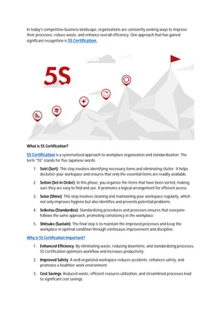 In today's competitive business landscape, organizations are constantly seeking ways to improve
their processes, reduce waste, and enhance overall efficiency. One approach that has gained
significant recognition is 5S Certification.
What is 5S Certification?
5S Certification is a systematized approach to workplace organization and standardization. The
term "5S" stands for five Japanese words:
1. Seiri (Sort): This step involves identifying necessary items and eliminating clutter. It helps
declutter your workspace and ensures that only the essential items are readily available.
2. Seiton (Set in Order): In this phase, you organize the items that have been sorted, making
sure they are easy to find and use. It promotes a logical arrangement for efficient access.
3. Seiso (Shine): This step involves cleaning and maintaining your workspace regularly, which
not only improves hygiene but also identifies and prevents potential problems.
4. Seiketsu (Standardize): Standardizing procedures and processes ensures that everyone
follows the same approach, promoting consistency in the workplace.
5. Shitsuke (Sustain): The final step is to maintain the improved processes and keep the
workplace in optimal condition through continuous improvement and discipline.
Why is 5S Certification Important?
1. Enhanced Efficiency: By eliminating waste, reducing downtime, and standardizing processes,
5S Certification optimizes workflow and increases productivity.
2. Improved Safety: A well-organized workspace reduces accidents, enhances safety, and
promotes a healthier work environment.
3. Cost Savings: Reduced waste, efficient resource utilization, and streamlined processes lead
to significant cost savings.
 
