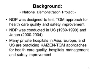 Background:
- National Demonstration Project -
• NDP was designed to test TQM approach for
health care quality and safety improvement
• NDP was conducted in US (1989-1990) and
Japan (2000-2004)
• Many private hospitals in Asia, Europe, and
US are practicing KAIZEN-TQM approaches
for health care quality, hospitals management
and safety improvement
12
 