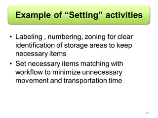 Example of “Setting” activities
• Labeling , numbering, zoning for clear
identification of storage areas to keep
necessary items
• Set necessary items matching with
workflow to minimize unnecessary
movement and transportation time
29
 
