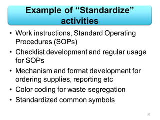 Example of “Standardize”
activities
• Work instructions, Standard Operating
Procedures (SOPs)
• Checklist development and regular usage
for SOPs
• Mechanism and format development for
ordering supplies, reporting etc
• Color coding for waste segregation
• Standardized common symbols
37
 