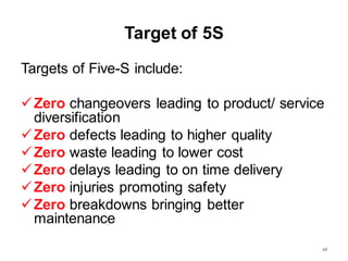 Target of 5S
Targets of Five-S include:
✓Zero changeovers leading to product/ service
diversification
✓Zero defects leading to higher quality
✓Zero waste leading to lower cost
✓Zero delays leading to on time delivery
✓Zero injuries promoting safety
✓Zero breakdowns bringing better
maintenance
46
 