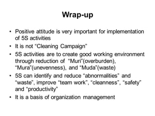 Wrap-up
• Positive attitude is very important for implementation
of 5S activities
• It is not “Cleaning Campaign”
• 5S activities are to create good working environment
through reduction of “Muri”(overburden),
“Mura”(unevenness), and “Muda”(waste)
• 5S can identify and reduce “abnormalities” and
“waste”, improve “team work”, “cleanness”, “safety”
and “productivity”
• It is a basis of organization management
 