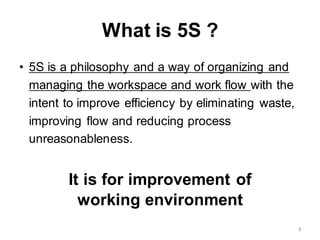 What is 5S ?
• 5S is a philosophy and a way of organizing and
managing the workspace and work flow with the
intent to improve efficiency by eliminating waste,
improving flow and reducing process
unreasonableness.
It is for improvement of
working environment
8
 