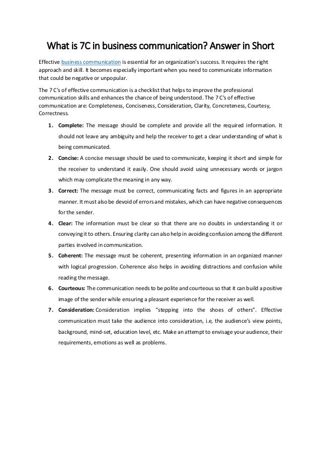 What is 7C in business communication? Answer in Short
Effective business communication is essential for an organization's success. It requires the right
approach and skill. It becomes especially important when you need to communicate information
that could be negative or unpopular.
The 7 C's of effective communication is a checklist that helps to improve the professional
communication skills and enhances the chance of being understood. The 7 C's of effective
communication are: Completeness, Conciseness, Consideration, Clarity, Concreteness, Courtesy,
Correctness.
1. Complete: The message should be complete and provide all the required information. It
should not leave any ambiguity and help the receiver to get a clear understanding of what is
being communicated.
2. Concise: A concise message should be used to communicate, keeping it short and simple for
the receiver to understand it easily. One should avoid using unnecessary words or jargon
which may complicate the meaning in any way.
3. Correct: The message must be correct, communicating facts and figures in an appropriate
manner. It must also be devoid of errors and mistakes, which can have negative consequences
for the sender.
4. Clear: The information must be clear so that there are no doubts in understanding it or
conveying it to others. Ensuring clarity can also help in avoiding confusion among the different
parties involved in communication.
5. Coherent: The message must be coherent, presenting information in an organized manner
with logical progression. Coherence also helps in avoiding distractions and confusion while
reading the message.
6. Courteous: The communication needs to be polite and courteous so that it can build a positive
image of the sender while ensuring a pleasant experience for the receiver as well.
7. Consideration: Consideration implies “stepping into the shoes of others”. Effective
communication must take the audience into consideration, i.e, the audience’s view points,
background, mind-set, education level, etc. Make an attempt to envisage your audience, their
requirements, emotions as well as problems.
 