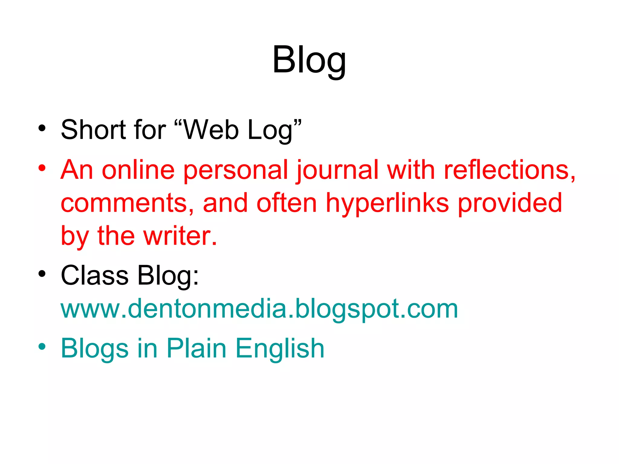 Blog Short for “Web Log” An online personal journal with reflections, comments, and often hyperlinks provided by the writer. Class Blog:  www.dentonmedia.blogspot.com Blogs  in Plain English 
