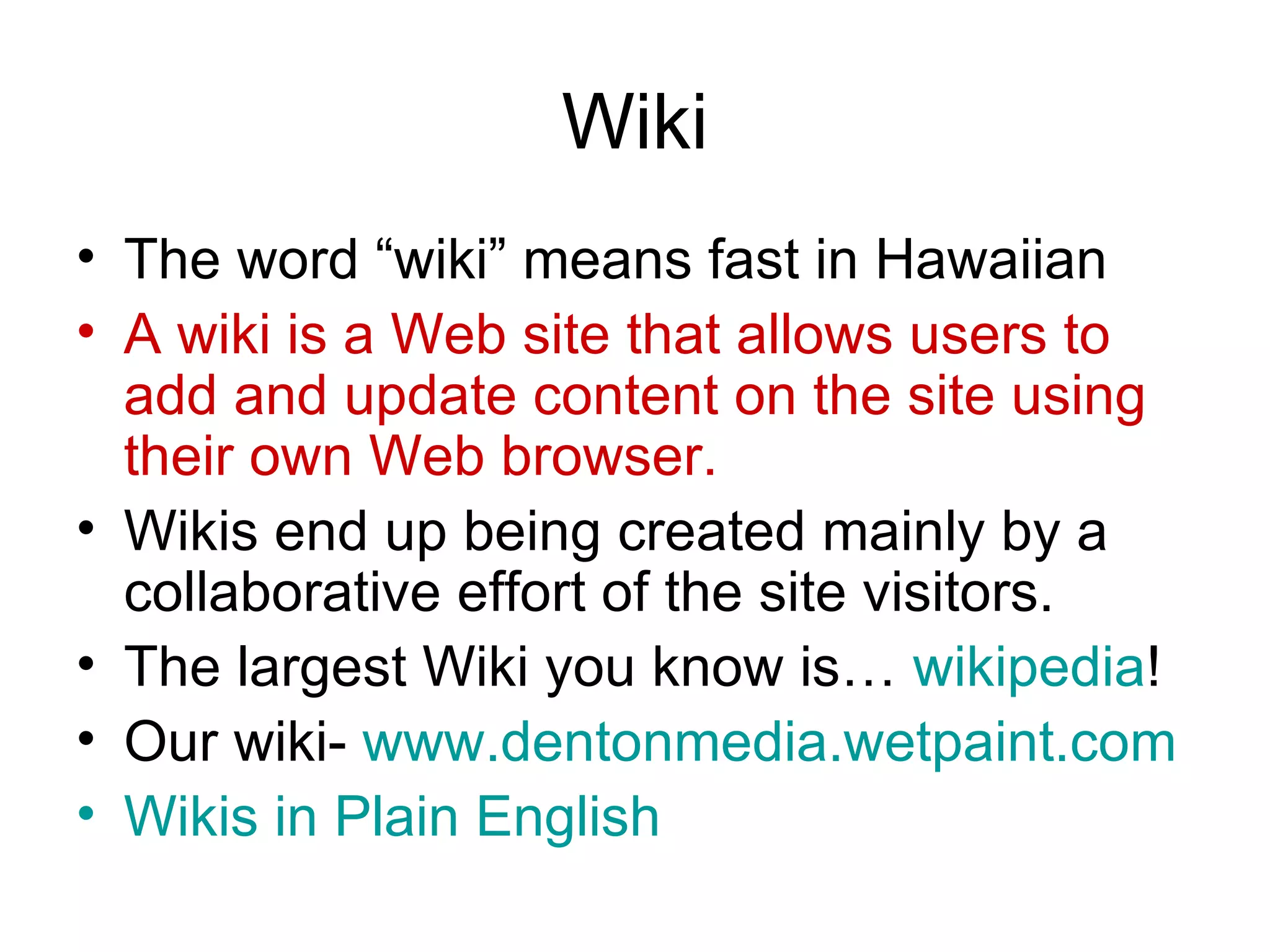 Wiki The word “wiki” means fast in Hawaiian A wiki is a Web site that allows users to add and update content on the site using their own Web browser.  Wikis end up being created mainly by a collaborative effort of the site visitors.  The largest Wiki you know is…  wikipedia ! Our wiki-  www.dentonmedia.wetpaint.com Wikis  in Plain English 