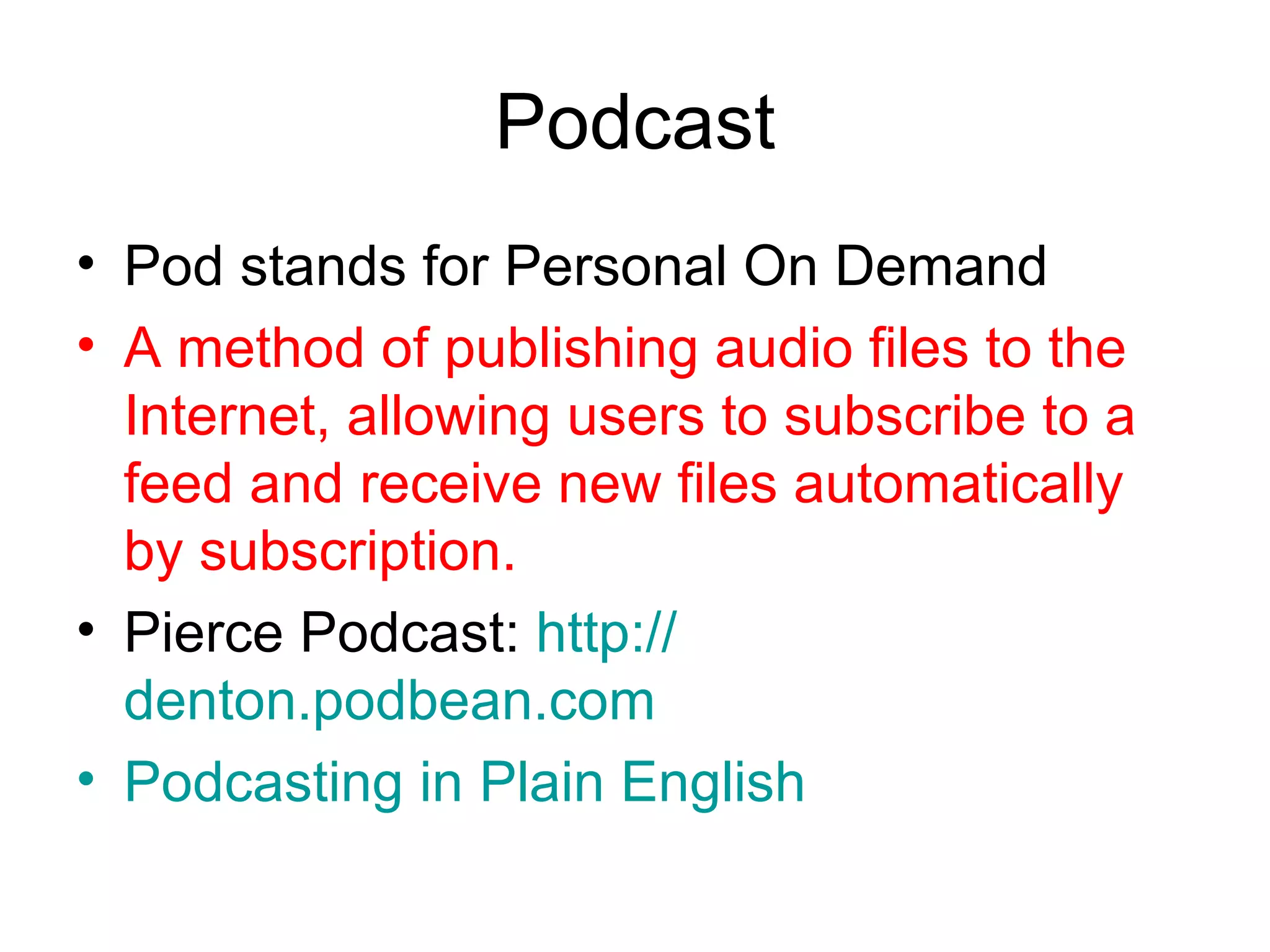 Podcast Pod stands for Personal On Demand A method of publishing audio files to the Internet, allowing users to subscribe to a feed and receive new files automatically by subscription. Pierce Podcast:  http:// denton.podbean.com Podcasting  in Plain English 