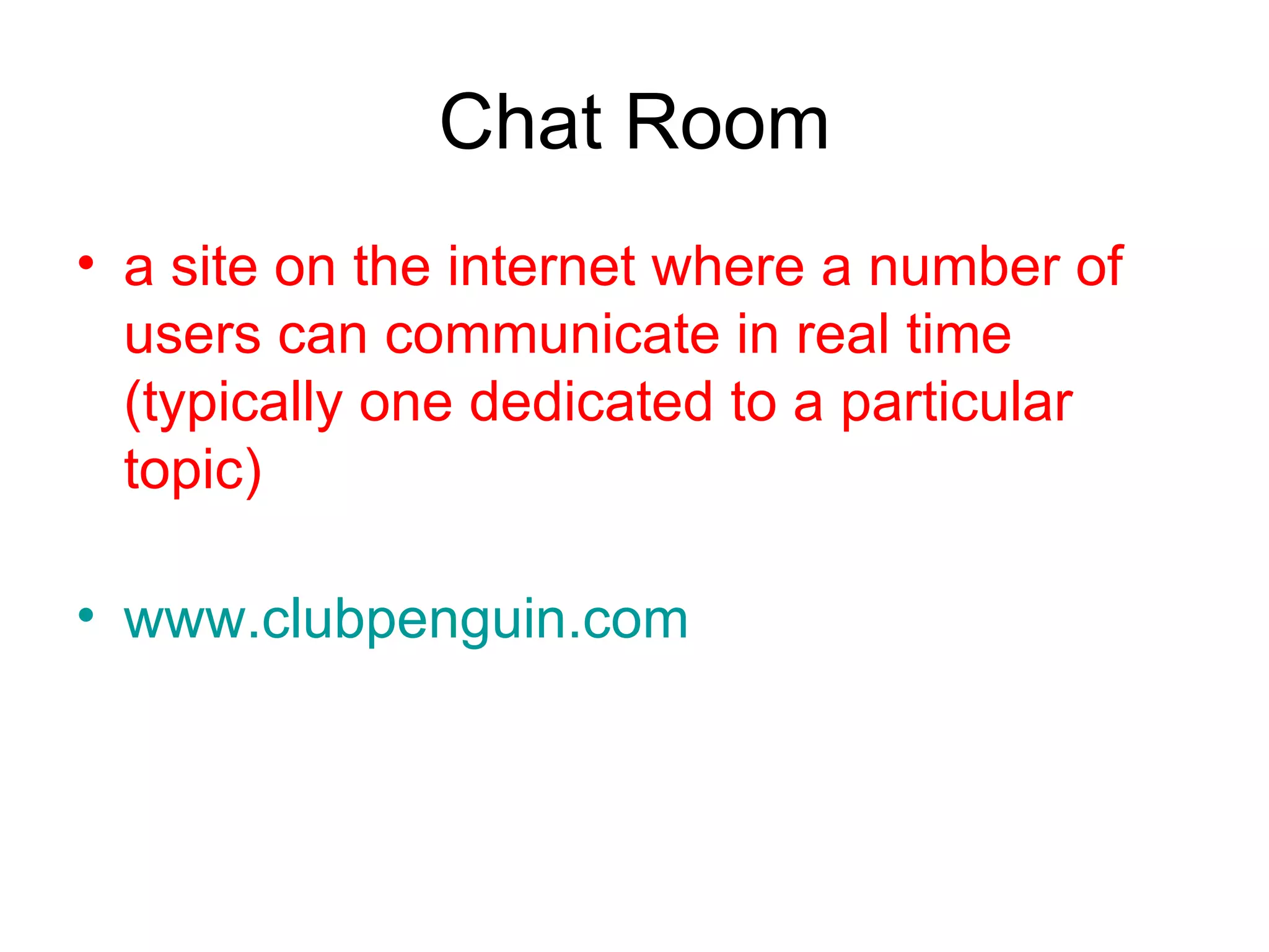 Chat Room a site on the internet where a number of users can communicate in real time (typically one dedicated to a particular topic)  www.clubpenguin.com 