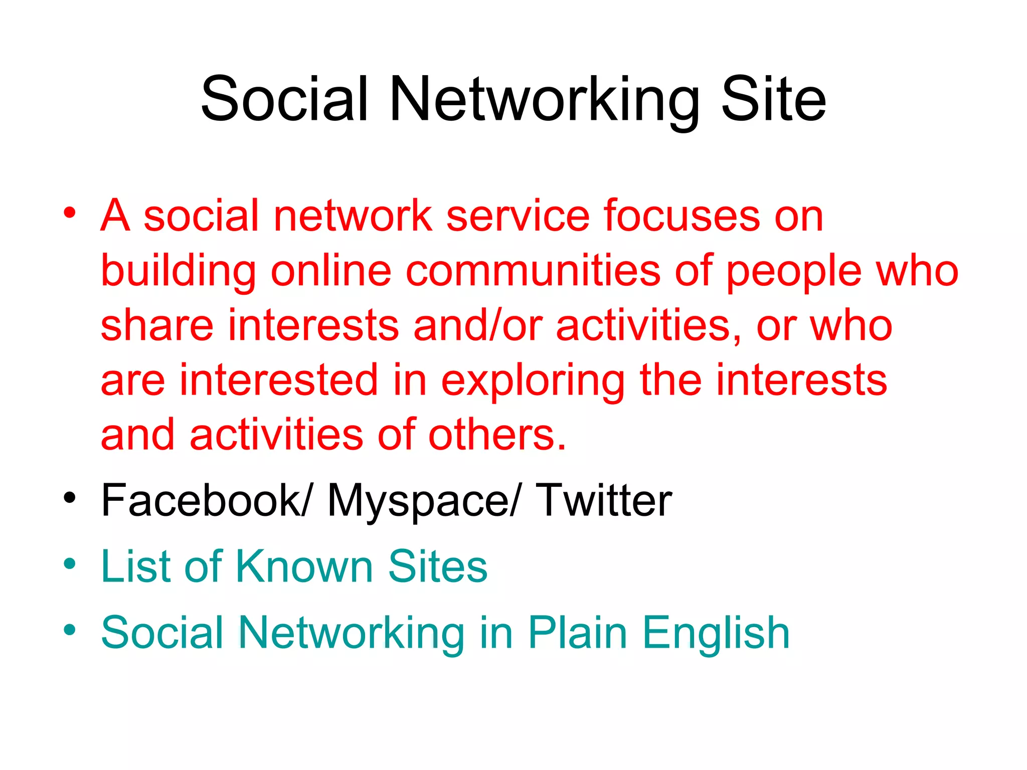 Social Networking Site A social network service focuses on building online communities of people who share interests and/or activities, or who are interested in exploring the interests and activities of others. Facebook/ Myspace/ Twitter List of Known Sites  Social Networking in Plain English 