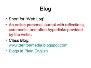 Blog Short for “Web Log” An online personal journal with reflections, comments, and often hyperlinks provided by the writer. Class Blog:  www.dentonmedia.blogspot.com Blogs  in Plain English 
