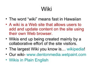 Wiki The word “wiki” means fast in Hawaiian A wiki is a Web site that allows users to add and update content on the site using their own Web browser.  Wikis end up being created mainly by a collaborative effort of the site visitors.  The largest Wiki you know is…  wikipedia ! Our wiki-  www.dentonmedia.wetpaint.com Wikis  in Plain English 