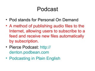 Podcast Pod stands for Personal On Demand A method of publishing audio files to the Internet, allowing users to subscribe to a feed and receive new files automatically by subscription. Pierce Podcast:  http:// denton.podbean.com Podcasting  in Plain English 