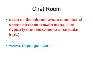 Chat Room a site on the internet where a number of users can communicate in real time (typically one dedicated to a particular topic)  www.clubpenguin.com 