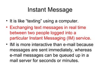 Instant Message It is like “texting” using a computer. Exchanging text messages in real time between two people logged into a particular Instant Messaging (IM) service. IM is more interactive than e-mail because messages are sent immediately, whereas e-mail messages can be queued up in a mail server for seconds or minutes.  