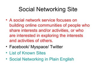 Social Networking Site A social network service focuses on building online communities of people who share interests and/or activities, or who are interested in exploring the interests and activities of others. Facebook/ Myspace/ Twitter List of Known Sites  Social Networking in Plain English 
