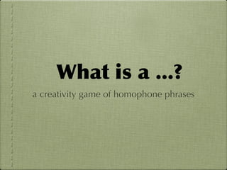 What	
 is	
 a	
 ...?
a creativity game of homophone phrases
 