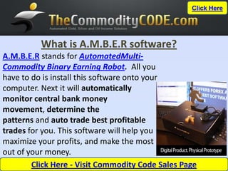 Click Here




          What is A.M.B.E.R software?
A.M.B.E.R stands for AutomatedMulti-
Commodity Binary Earning Robot. All you
have to do is install this software onto your
computer. Next it will automatically
monitor central bank money
movement, determine the
patterns and auto trade best profitable
trades for you. This software will help you
maximize your profits, and make the most
out of your money.
        Click Here - Visit Commodity Code Sales Page
 
