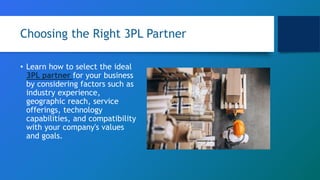 Choosing the Right 3PL Partner
• Learn how to select the ideal
3PL partner for your business
by considering factors such as
industry experience,
geographic reach, service
offerings, technology
capabilities, and compatibility
with your company's values
and goals.
 