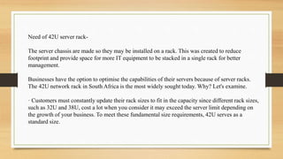 Need of 42U server rack-
The server chassis are made so they may be installed on a rack. This was created to reduce
footprint and provide space for more IT equipment to be stacked in a single rack for better
management.
Businesses have the option to optimise the capabilities of their servers because of server racks.
The 42U network rack in South Africa is the most widely sought today. Why? Let's examine.
· Customers must constantly update their rack sizes to fit in the capacity since different rack sizes,
such as 32U and 38U, cost a lot when you consider it may exceed the server limit depending on
the growth of your business. To meet these fundamental size requirements, 42U serves as a
standard size.
 