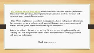 · 42U Network Rack in South Africa is made especially for servers' improved performance.
The doors are 76% perforated, allowing for sufficient ventilation inside the enclosure and
preventing issues connected to overheating.
· The 2100mm height makes accessibility more accessible. Server racks provide a framework
for a business or person to realise their full potential. However, servers are the most crucial
part of a network system, so they must receive regular maintenance.
So there are stiff racks for servers, networking, AV, telecom, and lab applications if you're
searching for a rack that guarantees simple routine maintenance while securing your server
with improved performance.
Thank You ………….
 