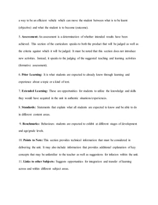 a way to be an efficient vehicle which can move the student between what is to be learnt
(objective) and what the student is to become (outcome).
5. Assessment: An assessment is a determination of whether intended results have been
achieved. This section of the curriculum speaks to both the product that will be judged as well as
the criteria against which it will be judged. It must be noted that this section does not introduce
new activities. Instead, it speaks to the judging of the suggested teaching and learning activities
(formative assessment).
6. Prior Learning: It is what students are expected to already know through learning and
experience about a topic or a kind of text.
7. Extended Learning: These are opportunities for students to utilize the knowledge and skills
they would have acquired in the unit in authentic situations/experiences.
8. Standards: Statements that explain what all students are expected to know and be able to do
in different content areas.
9. Benchmarks: Behaviours students are expected to exhibit at different stages of development
and age/grade levels.
10. Points to Note: This section provides technical information that must be considered in
delivering the unit. It may also include information that provides additional explanation of key
concepts that may be unfamiliar to the teacher as well as suggestions for infusion within the unit.
11. Links to other Subjects: Suggests opportunities for integration and transfer of learning
across and within different subject areas.
 