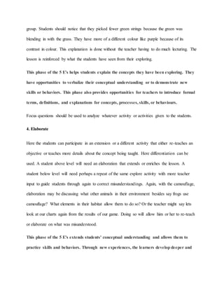 group. Students should notice that they picked fewer green strings because the green was
blending in with the grass. They have more of a different colour like purple because of its
contrast in colour. This explanation is done without the teacher having to do much lecturing. The
lesson is reinforced by what the students have seen from their exploring.
This phase of the 5 E's helps students explain the concepts they have been exploring. They
have opportunities to verbalize their conceptual understanding or to demonstrate new
skills or behaviors. This phase also provides opportunities for teachers to introduce formal
terms, definitions, and explanations for concepts, processes, skills, or behaviours.
Focus questions should be used to analyze whatever activity or activities given to the students.
4. Elaborate
Here the students can participate in an extension or a different activity that either re-teaches an
objective or teaches more details about the concept being taught. Here differentiation can be
used. A student above level will need an elaboration that extends or enriches the lesson. A
student below level will need perhaps a repeat of the same explore activity with more teacher
input to guide students through again to correct misunderstandings. Again, with the camouflage,
elaboration may be discussing what other animals in their environment besides say frogs use
camouflage? What elements in their habitat allow them to do so? Or the teacher might say lets
look at our charts again from the results of our game. Doing so will allow him or her to re-teach
or elaborate on what was misunderstood.
This phase of the 5 E's extends students' conceptual understanding and allows them to
practice skills and behaviors. Through new experiences, the learners develop deeper and
 