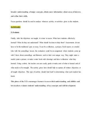 broader understanding of major concepts, obtain more information about areas of interest,
and refine their skills.
Focus questions should be used to analyze whatever activity or activities given to the students.
SUMMARY
5. Evaluate
Finally, after the objectives are taught, it is time to assess. What have students effectively
learned? What do they not understand? What should be done to help them? Assessments do not
have to be the traditional quiz or essay. It can be a reflection, a project, book report, or a model.
Like with the camouflage lesson, the evaluation could be an assignment where students come up
with 5 facts about camouflage and illustrate each in their own unique way. They might make a
model, paint a picture, or make a mini book with drawings and facts to illustrate what they
learned. Using a rubric, the teacher can now easily grade or make note of what is learned and of
what needs to be retaught. The activity given here should help to capture all written objectives or
all taught objectives. This type of activity should lend itself to determining what each student has
learnt.
This phase of the 5 E's encourages learners to assess their understanding and abilities and
lets teachers evaluate students' understanding of key concepts and skill development.
 