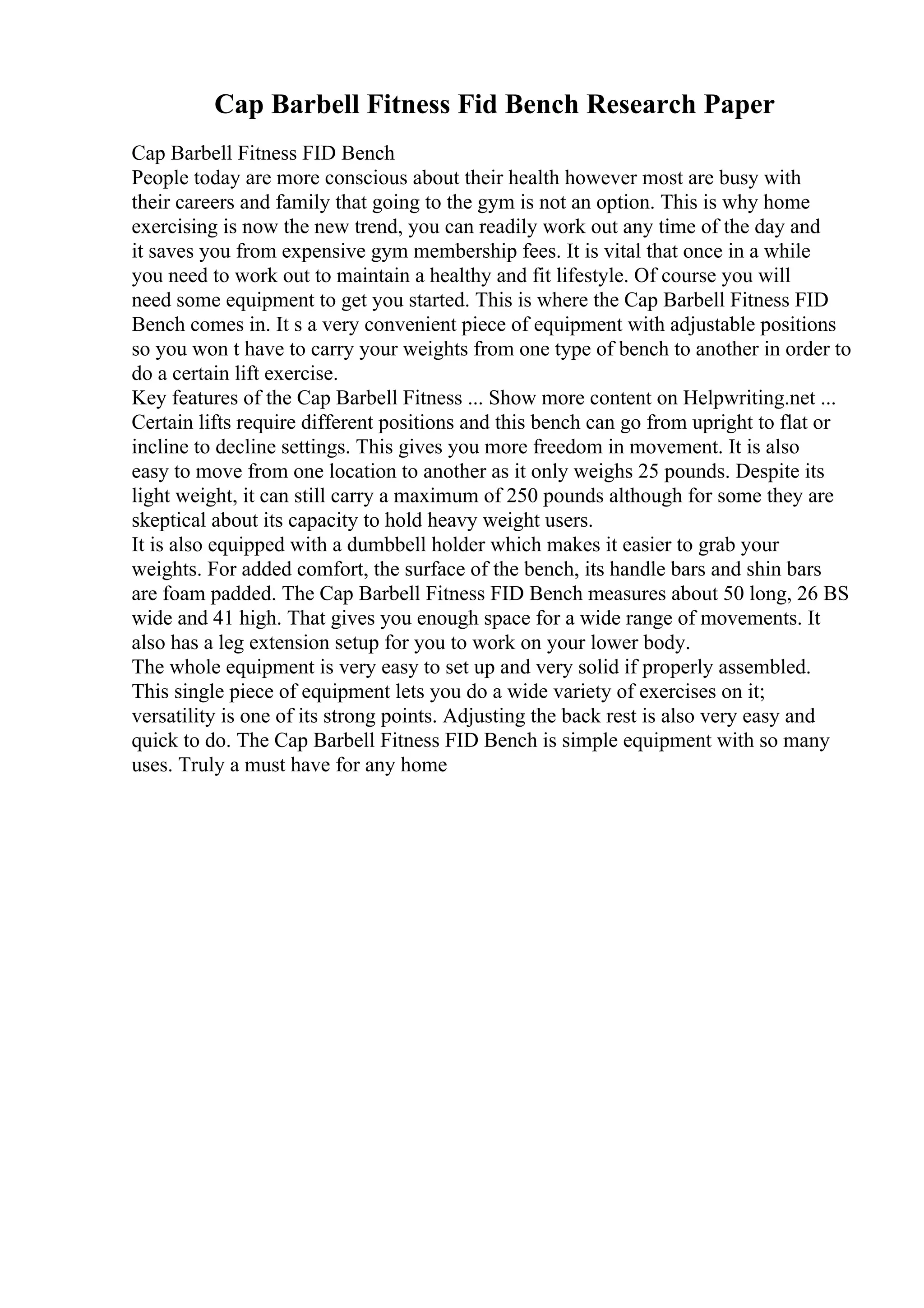 Cap Barbell Fitness Fid Bench Research Paper
Cap Barbell Fitness FID Bench
People today are more conscious about their health however most are busy with
their careers and family that going to the gym is not an option. This is why home
exercising is now the new trend, you can readily work out any time of the day and
it saves you from expensive gym membership fees. It is vital that once in a while
you need to work out to maintain a healthy and fit lifestyle. Of course you will
need some equipment to get you started. This is where the Cap Barbell Fitness FID
Bench comes in. It s a very convenient piece of equipment with adjustable positions
so you won t have to carry your weights from one type of bench to another in order to
do a certain lift exercise.
Key features of the Cap Barbell Fitness ... Show more content on Helpwriting.net ...
Certain lifts require different positions and this bench can go from upright to flat or
incline to decline settings. This gives you more freedom in movement. It is also
easy to move from one location to another as it only weighs 25 pounds. Despite its
light weight, it can still carry a maximum of 250 pounds although for some they are
skeptical about its capacity to hold heavy weight users.
It is also equipped with a dumbbell holder which makes it easier to grab your
weights. For added comfort, the surface of the bench, its handle bars and shin bars
are foam padded. The Cap Barbell Fitness FID Bench measures about 50 long, 26 ВЅ
wide and 41 high. That gives you enough space for a wide range of movements. It
also has a leg extension setup for you to work on your lower body.
The whole equipment is very easy to set up and very solid if properly assembled.
This single piece of equipment lets you do a wide variety of exercises on it;
versatility is one of its strong points. Adjusting the back rest is also very easy and
quick to do. The Cap Barbell Fitness FID Bench is simple equipment with so many
uses. Truly a must have for any home
 