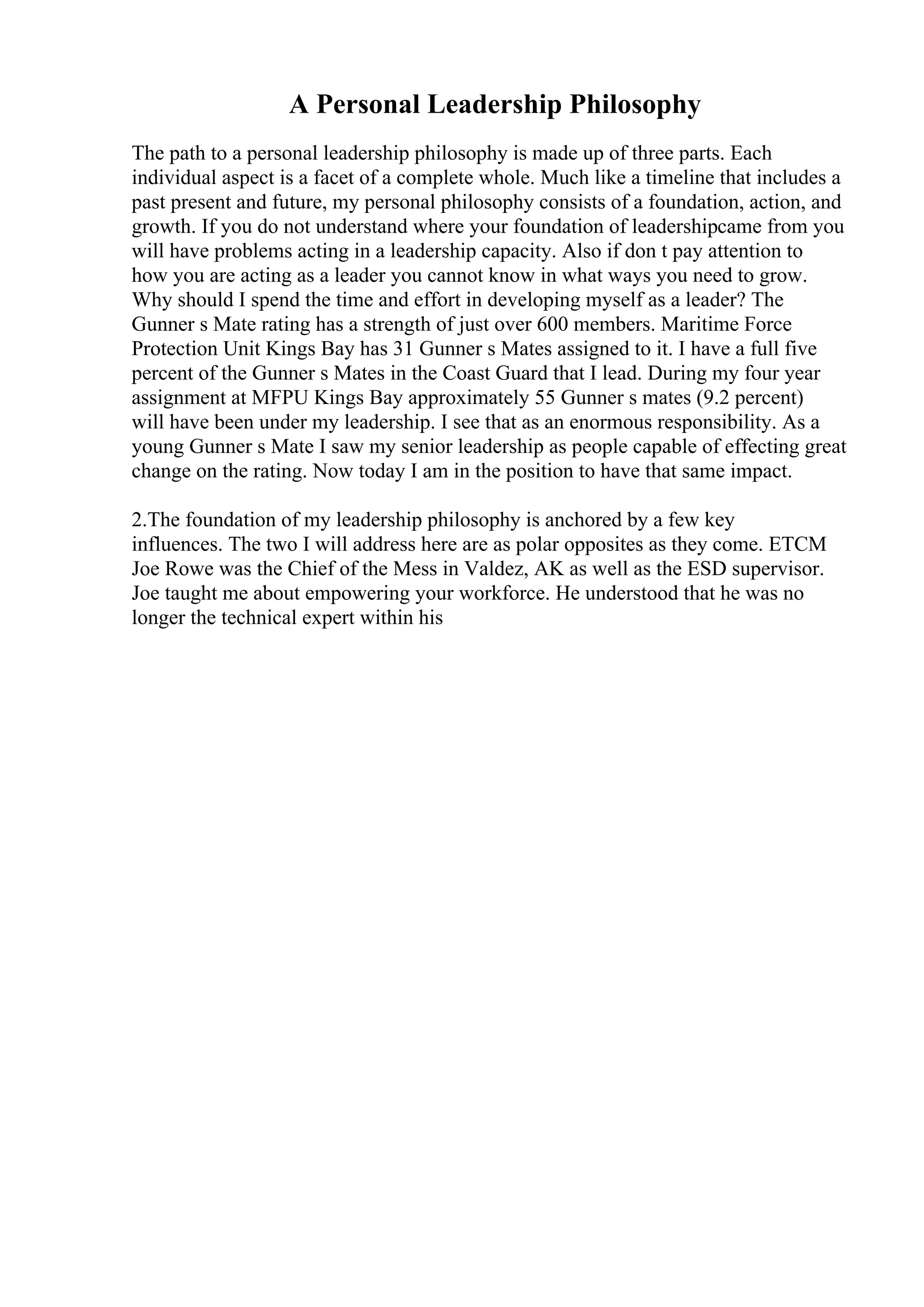 A Personal Leadership Philosophy
The path to a personal leadership philosophy is made up of three parts. Each
individual aspect is a facet of a complete whole. Much like a timeline that includes a
past present and future, my personal philosophy consists of a foundation, action, and
growth. If you do not understand where your foundation of leadershipcame from you
will have problems acting in a leadership capacity. Also if don t pay attention to
how you are acting as a leader you cannot know in what ways you need to grow.
Why should I spend the time and effort in developing myself as a leader? The
Gunner s Mate rating has a strength of just over 600 members. Maritime Force
Protection Unit Kings Bay has 31 Gunner s Mates assigned to it. I have a full five
percent of the Gunner s Mates in the Coast Guard that I lead. During my four year
assignment at MFPU Kings Bay approximately 55 Gunner s mates (9.2 percent)
will have been under my leadership. I see that as an enormous responsibility. As a
young Gunner s Mate I saw my senior leadership as people capable of effecting great
change on the rating. Now today I am in the position to have that same impact.
2.The foundation of my leadership philosophy is anchored by a few key
influences. The two I will address here are as polar opposites as they come. ETCM
Joe Rowe was the Chief of the Mess in Valdez, AK as well as the ESD supervisor.
Joe taught me about empowering your workforce. He understood that he was no
longer the technical expert within his
 