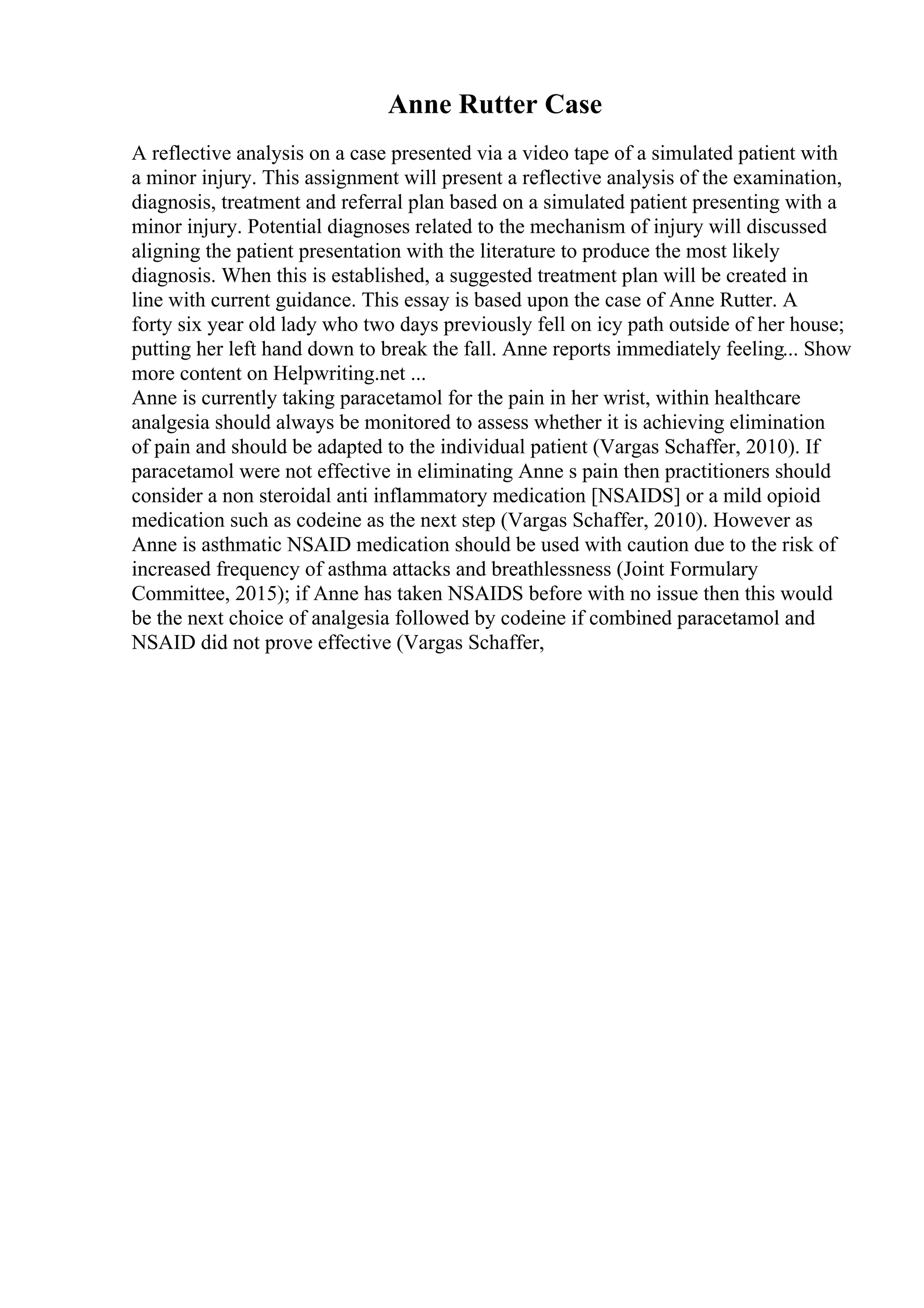 Anne Rutter Case
A reflective analysis on a case presented via a video tape of a simulated patient with
a minor injury. This assignment will present a reflective analysis of the examination,
diagnosis, treatment and referral plan based on a simulated patient presenting with a
minor injury. Potential diagnoses related to the mechanism of injury will discussed
aligning the patient presentation with the literature to produce the most likely
diagnosis. When this is established, a suggested treatment plan will be created in
line with current guidance. This essay is based upon the case of Anne Rutter. A
forty six year old lady who two days previously fell on icy path outside of her house;
putting her left hand down to break the fall. Anne reports immediately feeling... Show
more content on Helpwriting.net ...
Anne is currently taking paracetamol for the pain in her wrist, within healthcare
analgesia should always be monitored to assess whether it is achieving elimination
of pain and should be adapted to the individual patient (Vargas Schaffer, 2010). If
paracetamol were not effective in eliminating Anne s pain then practitioners should
consider a non steroidal anti inflammatory medication [NSAIDS] or a mild opioid
medication such as codeine as the next step (Vargas Schaffer, 2010). However as
Anne is asthmatic NSAID medication should be used with caution due to the risk of
increased frequency of asthma attacks and breathlessness (Joint Formulary
Committee, 2015); if Anne has taken NSAIDS before with no issue then this would
be the next choice of analgesia followed by codeine if combined paracetamol and
NSAID did not prove effective (Vargas Schaffer,
 