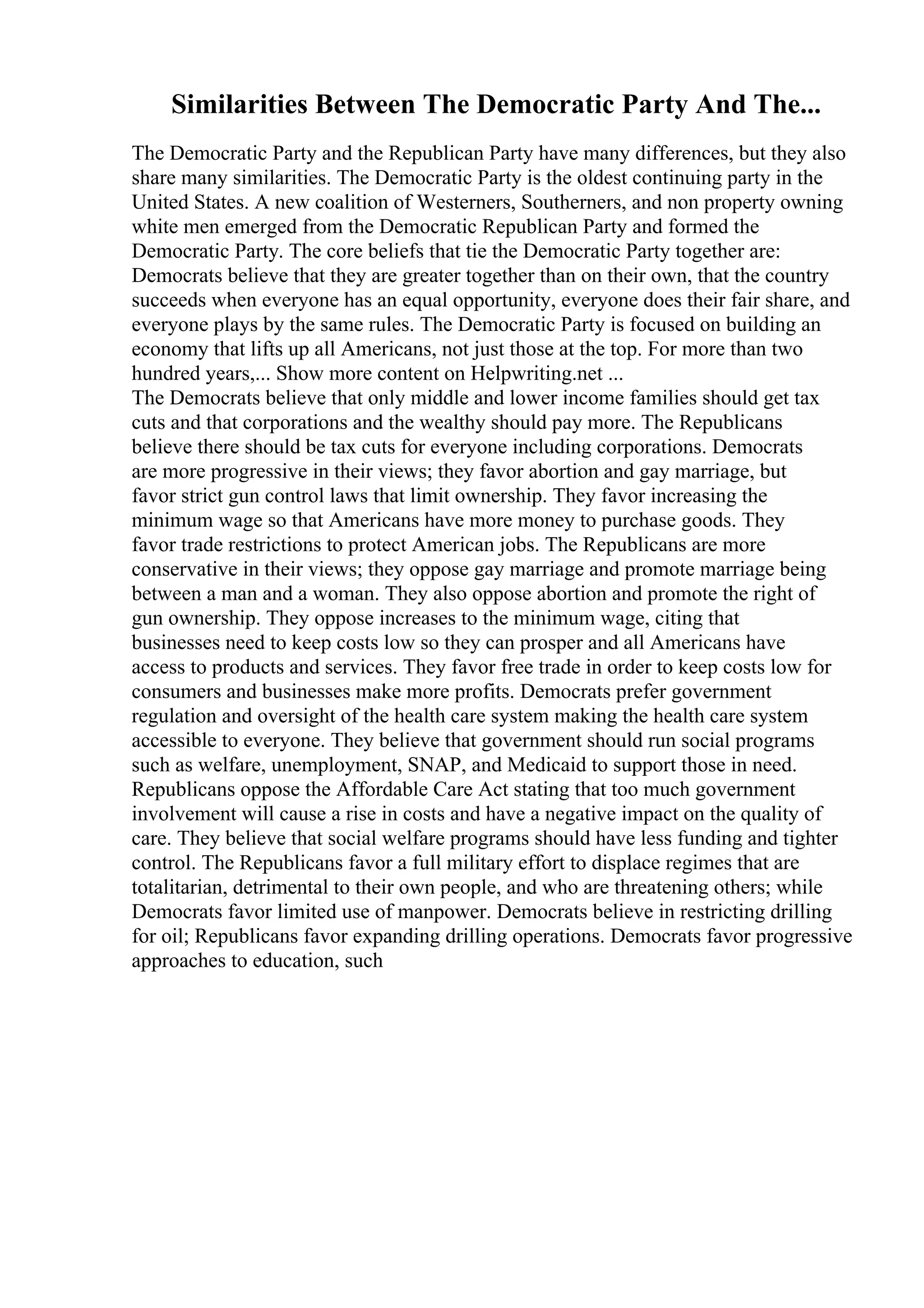 Similarities Between The Democratic Party And The...
The Democratic Party and the Republican Party have many differences, but they also
share many similarities. The Democratic Party is the oldest continuing party in the
United States. A new coalition of Westerners, Southerners, and non property owning
white men emerged from the Democratic Republican Party and formed the
Democratic Party. The core beliefs that tie the Democratic Party together are:
Democrats believe that they are greater together than on their own, that the country
succeeds when everyone has an equal opportunity, everyone does their fair share, and
everyone plays by the same rules. The Democratic Party is focused on building an
economy that lifts up all Americans, not just those at the top. For more than two
hundred years,... Show more content on Helpwriting.net ...
The Democrats believe that only middle and lower income families should get tax
cuts and that corporations and the wealthy should pay more. The Republicans
believe there should be tax cuts for everyone including corporations. Democrats
are more progressive in their views; they favor abortion and gay marriage, but
favor strict gun control laws that limit ownership. They favor increasing the
minimum wage so that Americans have more money to purchase goods. They
favor trade restrictions to protect American jobs. The Republicans are more
conservative in their views; they oppose gay marriage and promote marriage being
between a man and a woman. They also oppose abortion and promote the right of
gun ownership. They oppose increases to the minimum wage, citing that
businesses need to keep costs low so they can prosper and all Americans have
access to products and services. They favor free trade in order to keep costs low for
consumers and businesses make more profits. Democrats prefer government
regulation and oversight of the health care system making the health care system
accessible to everyone. They believe that government should run social programs
such as welfare, unemployment, SNAP, and Medicaid to support those in need.
Republicans oppose the Affordable Care Act stating that too much government
involvement will cause a rise in costs and have a negative impact on the quality of
care. They believe that social welfare programs should have less funding and tighter
control. The Republicans favor a full military effort to displace regimes that are
totalitarian, detrimental to their own people, and who are threatening others; while
Democrats favor limited use of manpower. Democrats believe in restricting drilling
for oil; Republicans favor expanding drilling operations. Democrats favor progressive
approaches to education, such
 