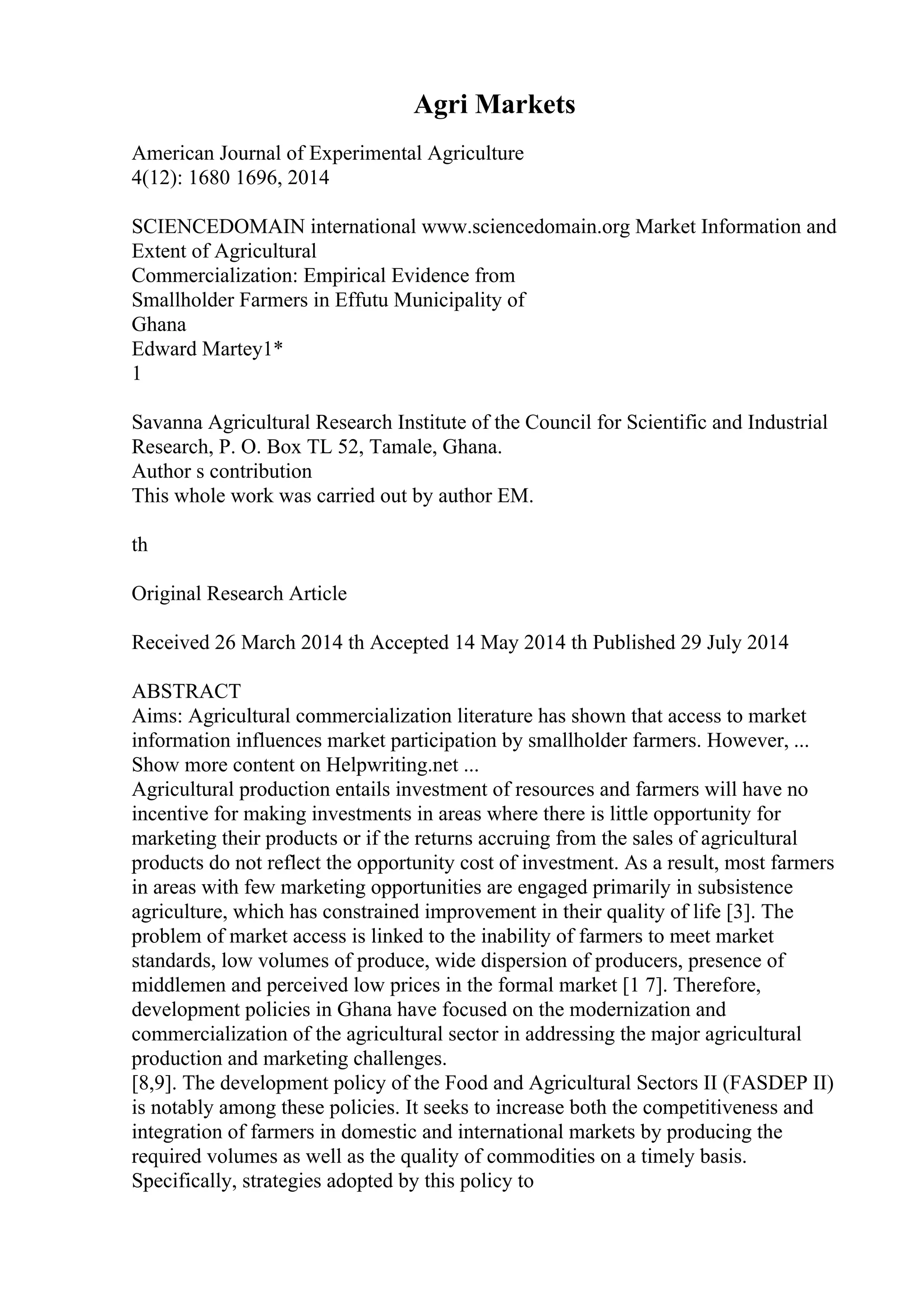 Agri Markets
American Journal of Experimental Agriculture
4(12): 1680 1696, 2014
SCIENCEDOMAIN international www.sciencedomain.org Market Information and
Extent of Agricultural
Commercialization: Empirical Evidence from
Smallholder Farmers in Effutu Municipality of
Ghana
Edward Martey1*
1
Savanna Agricultural Research Institute of the Council for Scientific and Industrial
Research, P. O. Box TL 52, Tamale, Ghana.
Author s contribution
This whole work was carried out by author EM.
th
Original Research Article
Received 26 March 2014 th Accepted 14 May 2014 th Published 29 July 2014
ABSTRACT
Aims: Agricultural commercialization literature has shown that access to market
information influences market participation by smallholder farmers. However, ...
Show more content on Helpwriting.net ...
Agricultural production entails investment of resources and farmers will have no
incentive for making investments in areas where there is little opportunity for
marketing their products or if the returns accruing from the sales of agricultural
products do not reflect the opportunity cost of investment. As a result, most farmers
in areas with few marketing opportunities are engaged primarily in subsistence
agriculture, which has constrained improvement in their quality of life [3]. The
problem of market access is linked to the inability of farmers to meet market
standards, low volumes of produce, wide dispersion of producers, presence of
middlemen and perceived low prices in the formal market [1 7]. Therefore,
development policies in Ghana have focused on the modernization and
commercialization of the agricultural sector in addressing the major agricultural
production and marketing challenges.
[8,9]. The development policy of the Food and Agricultural Sectors II (FASDEP II)
is notably among these policies. It seeks to increase both the competitiveness and
integration of farmers in domestic and international markets by producing the
required volumes as well as the quality of commodities on a timely basis.
Specifically, strategies adopted by this policy to
 