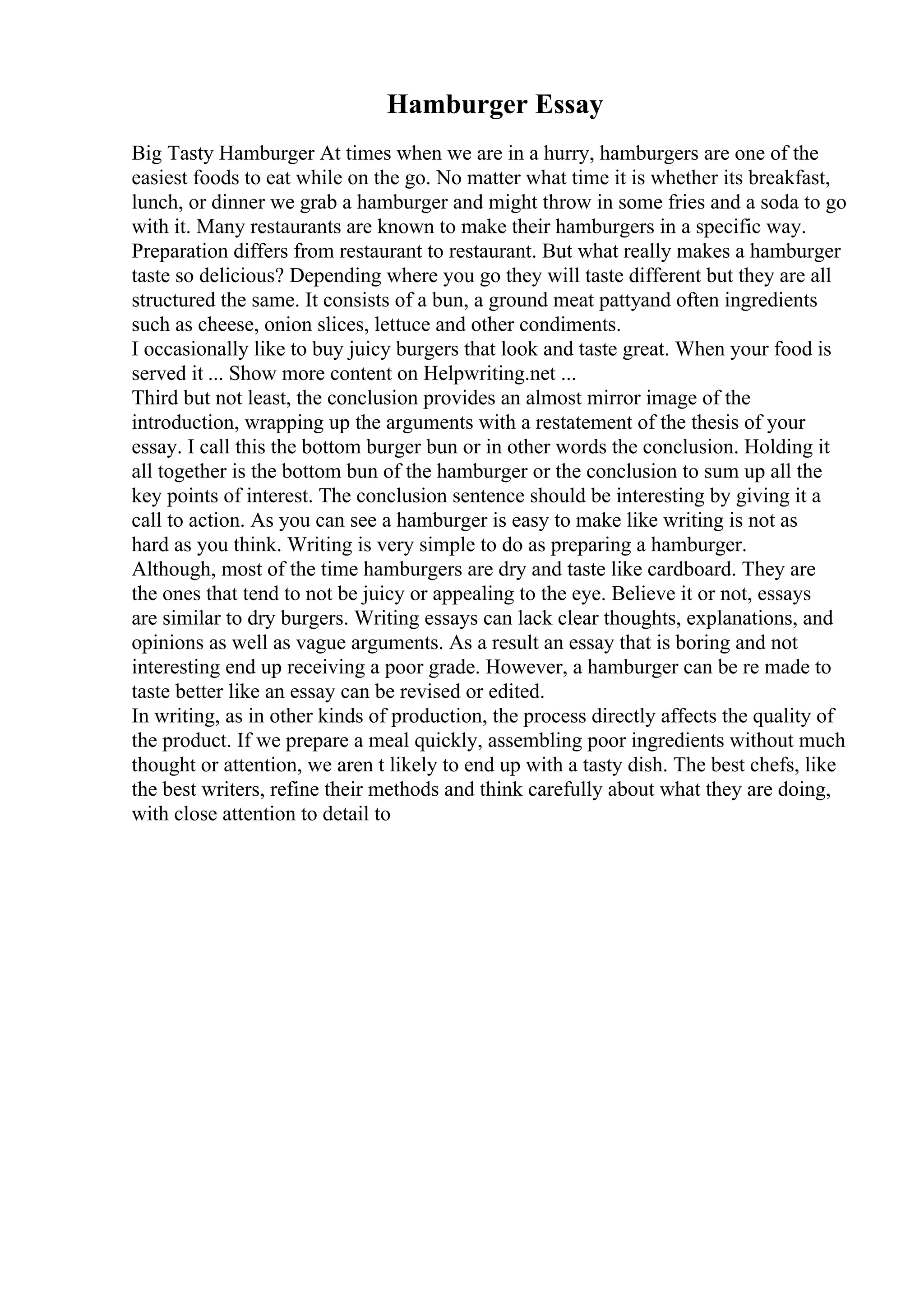 Hamburger Essay
Big Tasty Hamburger At times when we are in a hurry, hamburgers are one of the
easiest foods to eat while on the go. No matter what time it is whether its breakfast,
lunch, or dinner we grab a hamburger and might throw in some fries and a soda to go
with it. Many restaurants are known to make their hamburgers in a specific way.
Preparation differs from restaurant to restaurant. But what really makes a hamburger
taste so delicious? Depending where you go they will taste different but they are all
structured the same. It consists of a bun, a ground meat pattyand often ingredients
such as cheese, onion slices, lettuce and other condiments.
I occasionally like to buy juicy burgers that look and taste great. When your food is
served it ... Show more content on Helpwriting.net ...
Third but not least, the conclusion provides an almost mirror image of the
introduction, wrapping up the arguments with a restatement of the thesis of your
essay. I call this the bottom burger bun or in other words the conclusion. Holding it
all together is the bottom bun of the hamburger or the conclusion to sum up all the
key points of interest. The conclusion sentence should be interesting by giving it a
call to action. As you can see a hamburger is easy to make like writing is not as
hard as you think. Writing is very simple to do as preparing a hamburger.
Although, most of the time hamburgers are dry and taste like cardboard. They are
the ones that tend to not be juicy or appealing to the eye. Believe it or not, essays
are similar to dry burgers. Writing essays can lack clear thoughts, explanations, and
opinions as well as vague arguments. As a result an essay that is boring and not
interesting end up receiving a poor grade. However, a hamburger can be re made to
taste better like an essay can be revised or edited.
In writing, as in other kinds of production, the process directly affects the quality of
the product. If we prepare a meal quickly, assembling poor ingredients without much
thought or attention, we aren t likely to end up with a tasty dish. The best chefs, like
the best writers, refine their methods and think carefully about what they are doing,
with close attention to detail to
 