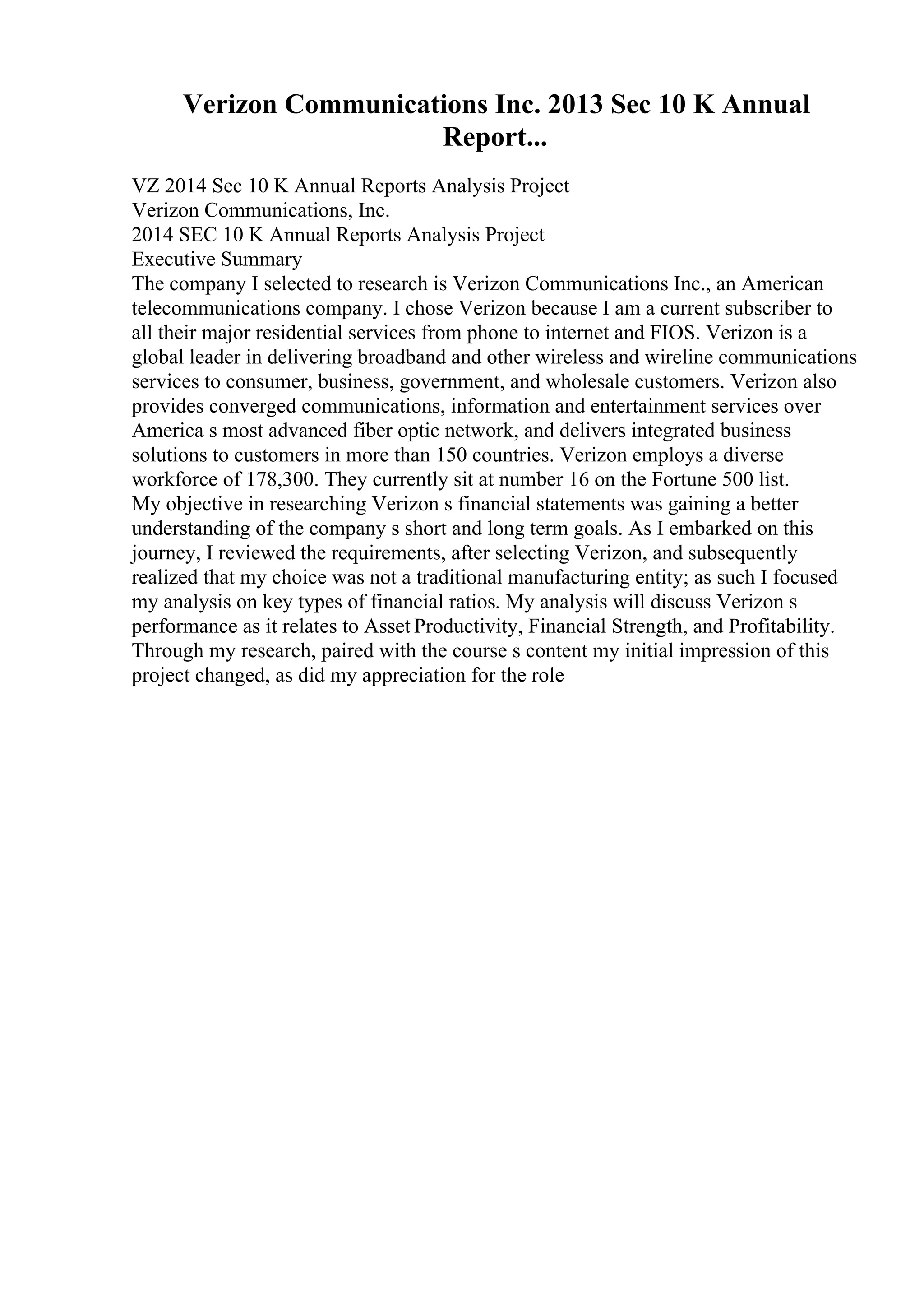 Verizon Communications Inc. 2013 Sec 10 K Annual
Report...
VZ 2014 Sec 10 K Annual Reports Analysis Project
Verizon Communications, Inc.
2014 SEC 10 K Annual Reports Analysis Project
Executive Summary
The company I selected to research is Verizon Communications Inc., an American
telecommunications company. I chose Verizon because I am a current subscriber to
all their major residential services from phone to internet and FIOS. Verizon is a
global leader in delivering broadband and other wireless and wireline communications
services to consumer, business, government, and wholesale customers. Verizon also
provides converged communications, information and entertainment services over
America s most advanced fiber optic network, and delivers integrated business
solutions to customers in more than 150 countries. Verizon employs a diverse
workforce of 178,300. They currently sit at number 16 on the Fortune 500 list.
My objective in researching Verizon s financial statements was gaining a better
understanding of the company s short and long term goals. As I embarked on this
journey, I reviewed the requirements, after selecting Verizon, and subsequently
realized that my choice was not a traditional manufacturing entity; as such I focused
my analysis on key types of financial ratios. My analysis will discuss Verizon s
performance as it relates to Asset Productivity, Financial Strength, and Profitability.
Through my research, paired with the course s content my initial impression of this
project changed, as did my appreciation for the role
 