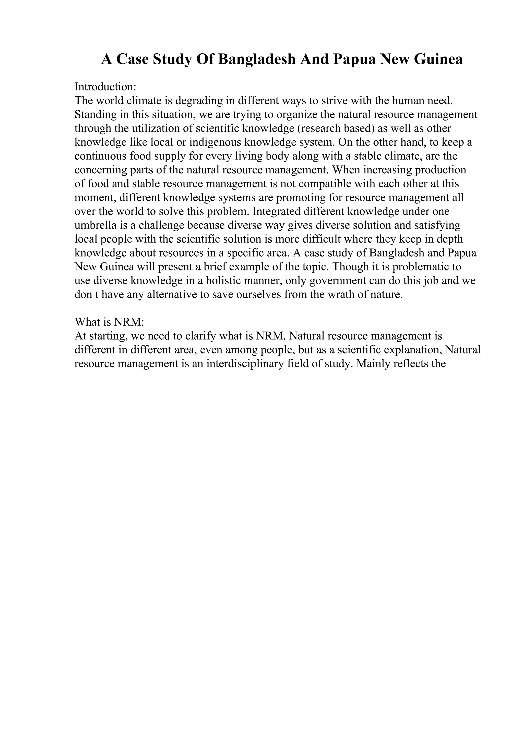 A Case Study Of Bangladesh And Papua New Guinea
Introduction:
The world climate is degrading in different ways to strive with the human need.
Standing in this situation, we are trying to organize the natural resource management
through the utilization of scientific knowledge (research based) as well as other
knowledge like local or indigenous knowledge system. On the other hand, to keep a
continuous food supply for every living body along with a stable climate, are the
concerning parts of the natural resource management. When increasing production
of food and stable resource management is not compatible with each other at this
moment, different knowledge systems are promoting for resource management all
over the world to solve this problem. Integrated different knowledge under one
umbrella is a challenge because diverse way gives diverse solution and satisfying
local people with the scientific solution is more difficult where they keep in depth
knowledge about resources in a specific area. A case study of Bangladesh and Papua
New Guinea will present a brief example of the topic. Though it is problematic to
use diverse knowledge in a holistic manner, only government can do this job and we
don t have any alternative to save ourselves from the wrath of nature.
What is NRM:
At starting, we need to clarify what is NRM. Natural resource management is
different in different area, even among people, but as a scientific explanation, Natural
resource management is an interdisciplinary field of study. Mainly reflects the
 
