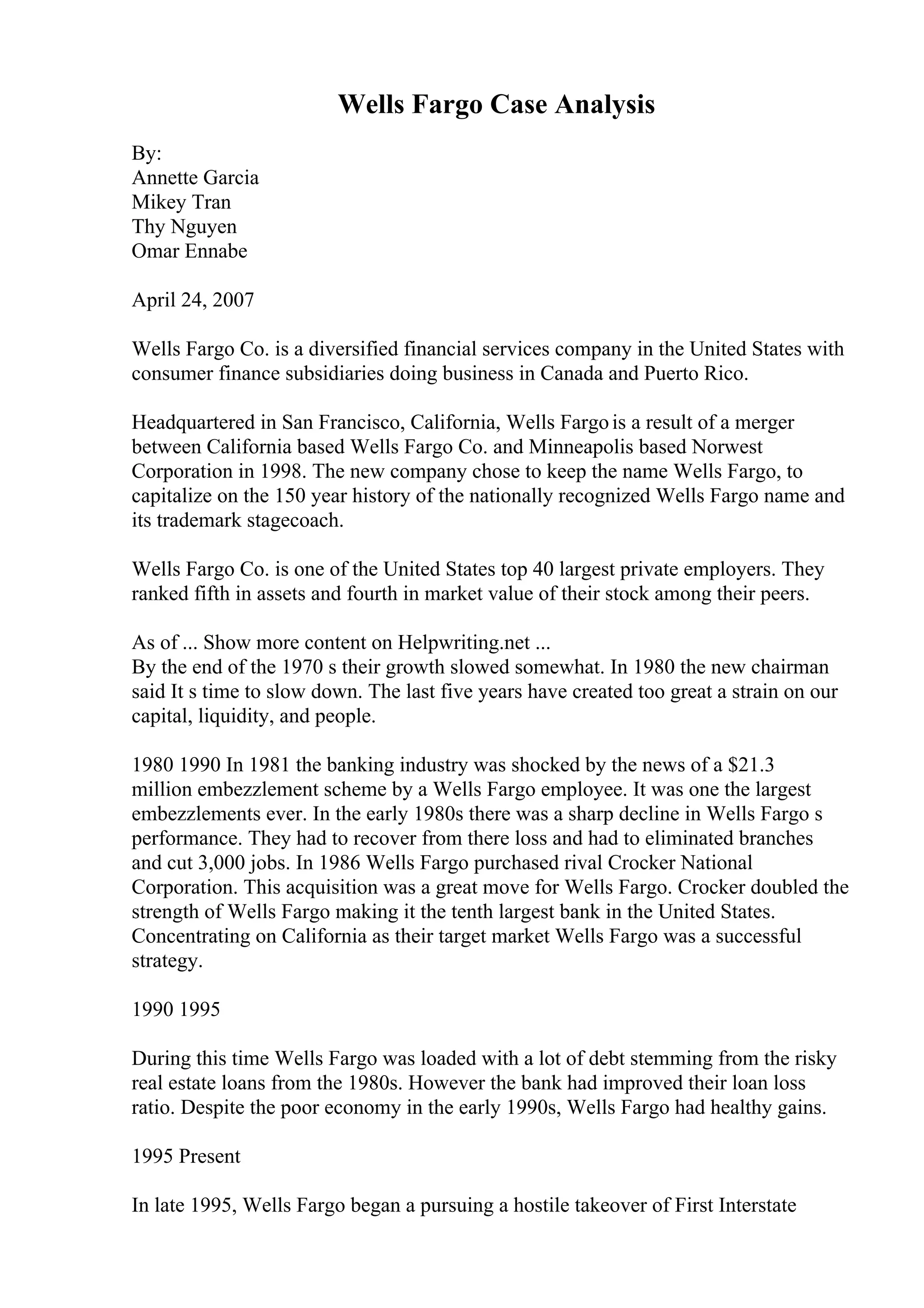 Wells Fargo Case Analysis
By:
Annette Garcia
Mikey Tran
Thy Nguyen
Omar Ennabe
April 24, 2007
Wells Fargo Co. is a diversified financial services company in the United States with
consumer finance subsidiaries doing business in Canada and Puerto Rico.
Headquartered in San Francisco, California, Wells Fargois a result of a merger
between California based Wells Fargo Co. and Minneapolis based Norwest
Corporation in 1998. The new company chose to keep the name Wells Fargo, to
capitalize on the 150 year history of the nationally recognized Wells Fargo name and
its trademark stagecoach.
Wells Fargo Co. is one of the United States top 40 largest private employers. They
ranked fifth in assets and fourth in market value of their stock among their peers.
As of ... Show more content on Helpwriting.net ...
By the end of the 1970 s their growth slowed somewhat. In 1980 the new chairman
said It s time to slow down. The last five years have created too great a strain on our
capital, liquidity, and people.
1980 1990 In 1981 the banking industry was shocked by the news of a $21.3
million embezzlement scheme by a Wells Fargo employee. It was one the largest
embezzlements ever. In the early 1980s there was a sharp decline in Wells Fargo s
performance. They had to recover from there loss and had to eliminated branches
and cut 3,000 jobs. In 1986 Wells Fargo purchased rival Crocker National
Corporation. This acquisition was a great move for Wells Fargo. Crocker doubled the
strength of Wells Fargo making it the tenth largest bank in the United States.
Concentrating on California as their target market Wells Fargo was a successful
strategy.
1990 1995
During this time Wells Fargo was loaded with a lot of debt stemming from the risky
real estate loans from the 1980s. However the bank had improved their loan loss
ratio. Despite the poor economy in the early 1990s, Wells Fargo had healthy gains.
1995 Present
In late 1995, Wells Fargo began a pursuing a hostile takeover of First Interstate
 