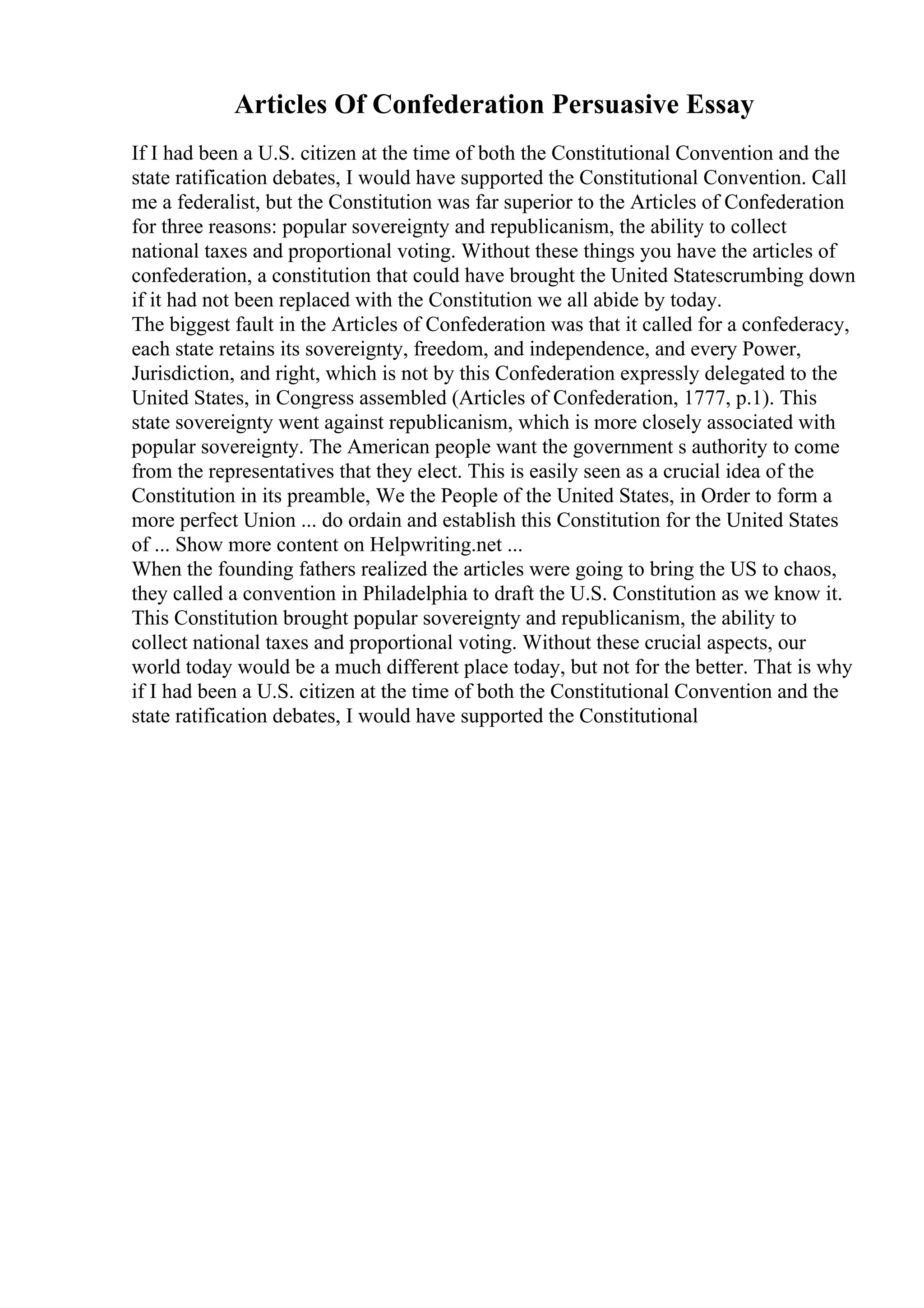 Articles Of Confederation Persuasive Essay
If I had been a U.S. citizen at the time of both the Constitutional Convention and the
state ratification debates, I would have supported the Constitutional Convention. Call
me a federalist, but the Constitution was far superior to the Articles of Confederation
for three reasons: popular sovereignty and republicanism, the ability to collect
national taxes and proportional voting. Without these things you have the articles of
confederation, a constitution that could have brought the United Statescrumbing down
if it had not been replaced with the Constitution we all abide by today.
The biggest fault in the Articles of Confederation was that it called for a confederacy,
each state retains its sovereignty, freedom, and independence, and every Power,
Jurisdiction, and right, which is not by this Confederation expressly delegated to the
United States, in Congress assembled (Articles of Confederation, 1777, p.1). This
state sovereignty went against republicanism, which is more closely associated with
popular sovereignty. The American people want the government s authority to come
from the representatives that they elect. This is easily seen as a crucial idea of the
Constitution in its preamble, We the People of the United States, in Order to form a
more perfect Union ... do ordain and establish this Constitution for the United States
of ... Show more content on Helpwriting.net ...
When the founding fathers realized the articles were going to bring the US to chaos,
they called a convention in Philadelphia to draft the U.S. Constitution as we know it.
This Constitution brought popular sovereignty and republicanism, the ability to
collect national taxes and proportional voting. Without these crucial aspects, our
world today would be a much different place today, but not for the better. That is why
if I had been a U.S. citizen at the time of both the Constitutional Convention and the
state ratification debates, I would have supported the Constitutional
 