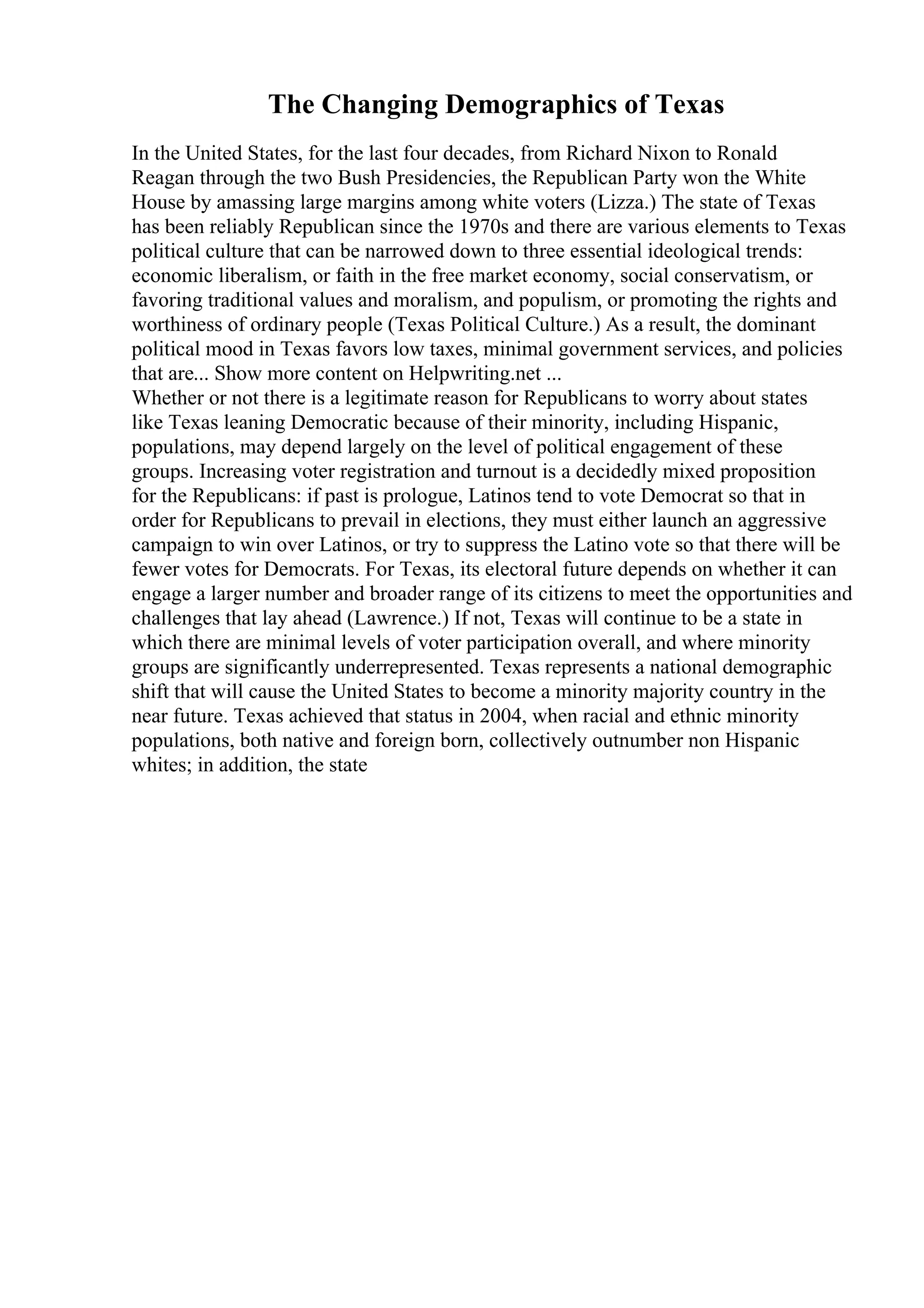 The Changing Demographics of Texas
In the United States, for the last four decades, from Richard Nixon to Ronald
Reagan through the two Bush Presidencies, the Republican Party won the White
House by amassing large margins among white voters (Lizza.) The state of Texas
has been reliably Republican since the 1970s and there are various elements to Texas
political culture that can be narrowed down to three essential ideological trends:
economic liberalism, or faith in the free market economy, social conservatism, or
favoring traditional values and moralism, and populism, or promoting the rights and
worthiness of ordinary people (Texas Political Culture.) As a result, the dominant
political mood in Texas favors low taxes, minimal government services, and policies
that are... Show more content on Helpwriting.net ...
Whether or not there is a legitimate reason for Republicans to worry about states
like Texas leaning Democratic because of their minority, including Hispanic,
populations, may depend largely on the level of political engagement of these
groups. Increasing voter registration and turnout is a decidedly mixed proposition
for the Republicans: if past is prologue, Latinos tend to vote Democrat so that in
order for Republicans to prevail in elections, they must either launch an aggressive
campaign to win over Latinos, or try to suppress the Latino vote so that there will be
fewer votes for Democrats. For Texas, its electoral future depends on whether it can
engage a larger number and broader range of its citizens to meet the opportunities and
challenges that lay ahead (Lawrence.) If not, Texas will continue to be a state in
which there are minimal levels of voter participation overall, and where minority
groups are significantly underrepresented. Texas represents a national demographic
shift that will cause the United States to become a minority majority country in the
near future. Texas achieved that status in 2004, when racial and ethnic minority
populations, both native and foreign born, collectively outnumber non Hispanic
whites; in addition, the state
 
