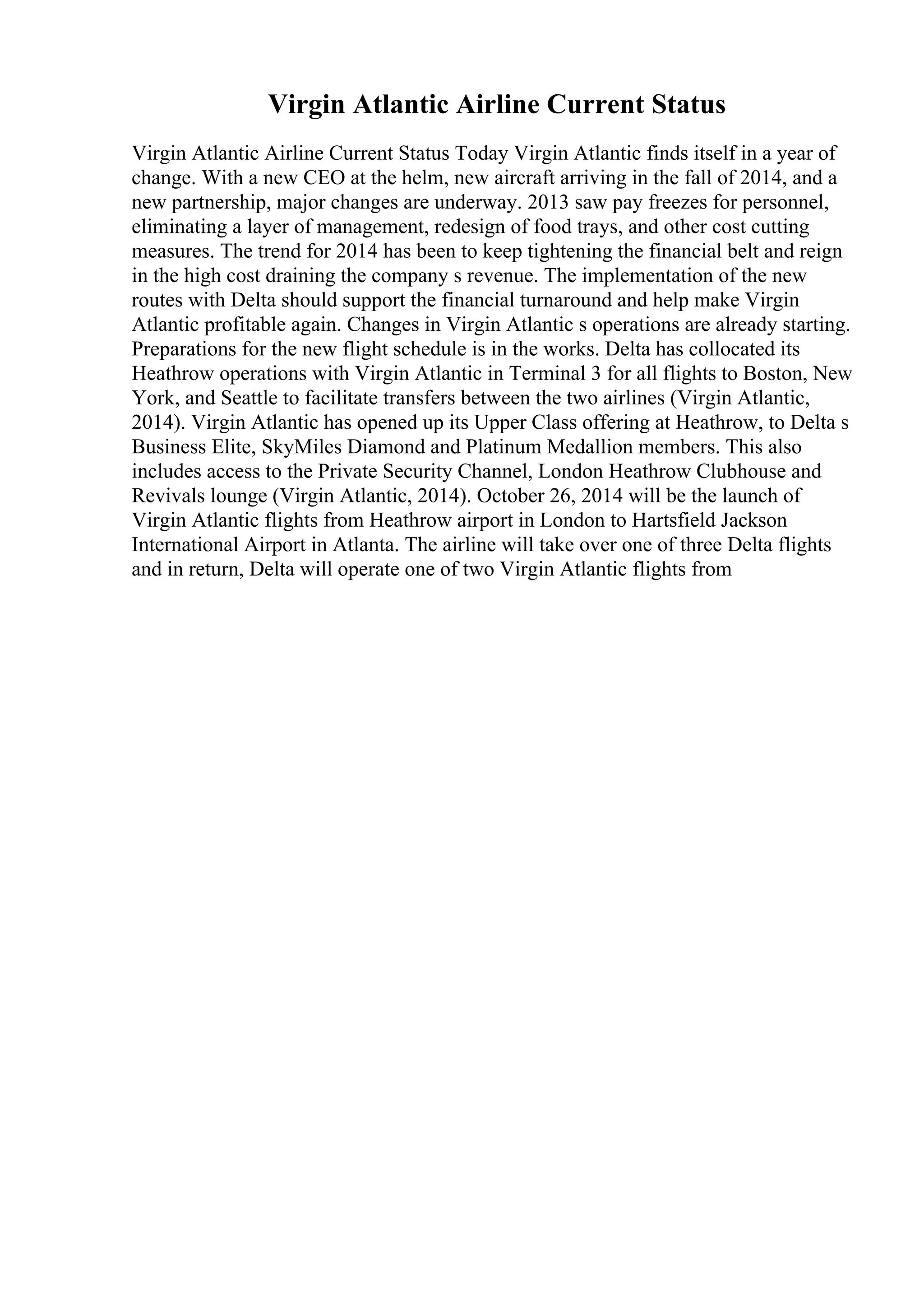 Virgin Atlantic Airline Current Status
Virgin Atlantic Airline Current Status Today Virgin Atlantic finds itself in a year of
change. With a new CEO at the helm, new aircraft arriving in the fall of 2014, and a
new partnership, major changes are underway. 2013 saw pay freezes for personnel,
eliminating a layer of management, redesign of food trays, and other cost cutting
measures. The trend for 2014 has been to keep tightening the financial belt and reign
in the high cost draining the company s revenue. The implementation of the new
routes with Delta should support the financial turnaround and help make Virgin
Atlantic profitable again. Changes in Virgin Atlantic s operations are already starting.
Preparations for the new flight schedule is in the works. Delta has collocated its
Heathrow operations with Virgin Atlantic in Terminal 3 for all flights to Boston, New
York, and Seattle to facilitate transfers between the two airlines (Virgin Atlantic,
2014). Virgin Atlantic has opened up its Upper Class offering at Heathrow, to Delta s
Business Elite, SkyMiles Diamond and Platinum Medallion members. This also
includes access to the Private Security Channel, London Heathrow Clubhouse and
Revivals lounge (Virgin Atlantic, 2014). October 26, 2014 will be the launch of
Virgin Atlantic flights from Heathrow airport in London to Hartsfield Jackson
International Airport in Atlanta. The airline will take over one of three Delta flights
and in return, Delta will operate one of two Virgin Atlantic flights from
 