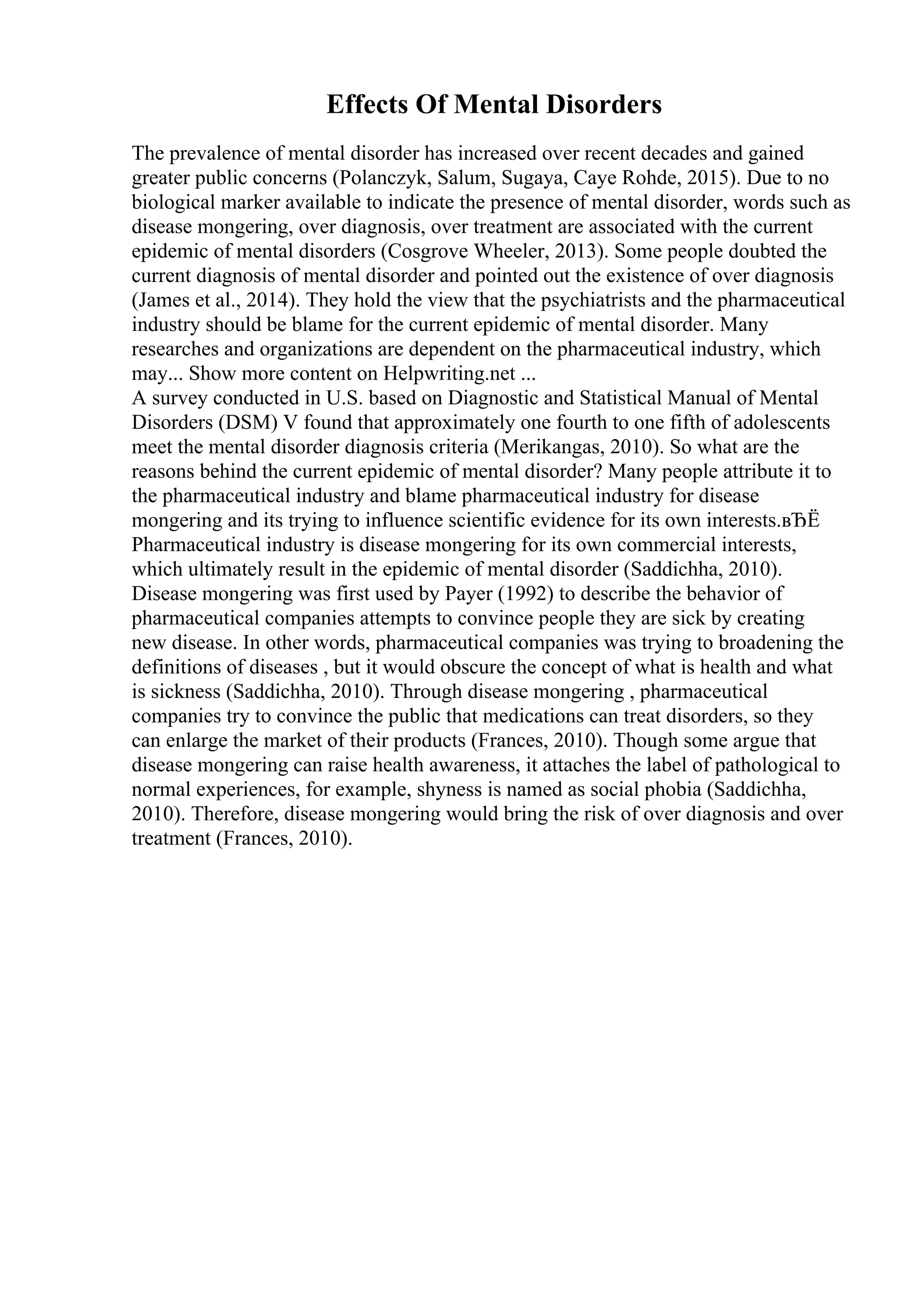 Effects Of Mental Disorders
The prevalence of mental disorder has increased over recent decades and gained
greater public concerns (Polanczyk, Salum, Sugaya, Caye Rohde, 2015). Due to no
biological marker available to indicate the presence of mental disorder, words such as
disease mongering, over diagnosis, over treatment are associated with the current
epidemic of mental disorders (Cosgrove Wheeler, 2013). Some people doubted the
current diagnosis of mental disorder and pointed out the existence of over diagnosis
(James et al., 2014). They hold the view that the psychiatrists and the pharmaceutical
industry should be blame for the current epidemic of mental disorder. Many
researches and organizations are dependent on the pharmaceutical industry, which
may... Show more content on Helpwriting.net ...
A survey conducted in U.S. based on Diagnostic and Statistical Manual of Mental
Disorders (DSM) V found that approximately one fourth to one fifth of adolescents
meet the mental disorder diagnosis criteria (Merikangas, 2010). So what are the
reasons behind the current epidemic of mental disorder? Many people attribute it to
the pharmaceutical industry and blame pharmaceutical industry for disease
mongering and its trying to influence scientific evidence for its own interests.вЂЁ
Pharmaceutical industry is disease mongering for its own commercial interests,
which ultimately result in the epidemic of mental disorder (Saddichha, 2010).
Disease mongering was first used by Payer (1992) to describe the behavior of
pharmaceutical companies attempts to convince people they are sick by creating
new disease. In other words, pharmaceutical companies was trying to broadening the
definitions of diseases , but it would obscure the concept of what is health and what
is sickness (Saddichha, 2010). Through disease mongering , pharmaceutical
companies try to convince the public that medications can treat disorders, so they
can enlarge the market of their products (Frances, 2010). Though some argue that
disease mongering can raise health awareness, it attaches the label of pathological to
normal experiences, for example, shyness is named as social phobia (Saddichha,
2010). Therefore, disease mongering would bring the risk of over diagnosis and over
treatment (Frances, 2010).
 