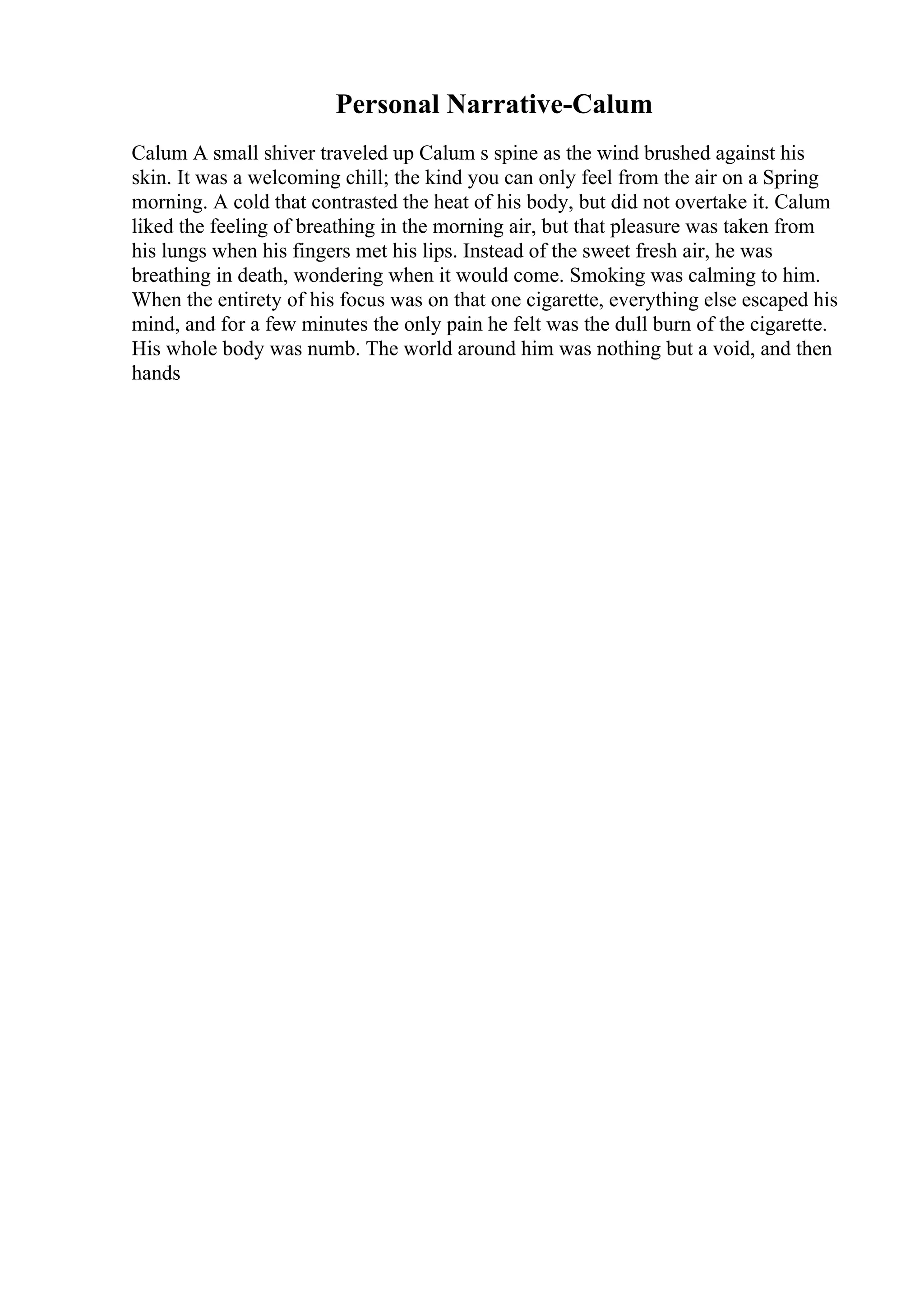 Personal Narrative-Calum
Calum A small shiver traveled up Calum s spine as the wind brushed against his
skin. It was a welcoming chill; the kind you can only feel from the air on a Spring
morning. A cold that contrasted the heat of his body, but did not overtake it. Calum
liked the feeling of breathing in the morning air, but that pleasure was taken from
his lungs when his fingers met his lips. Instead of the sweet fresh air, he was
breathing in death, wondering when it would come. Smoking was calming to him.
When the entirety of his focus was on that one cigarette, everything else escaped his
mind, and for a few minutes the only pain he felt was the dull burn of the cigarette.
His whole body was numb. The world around him was nothing but a void, and then
hands
 