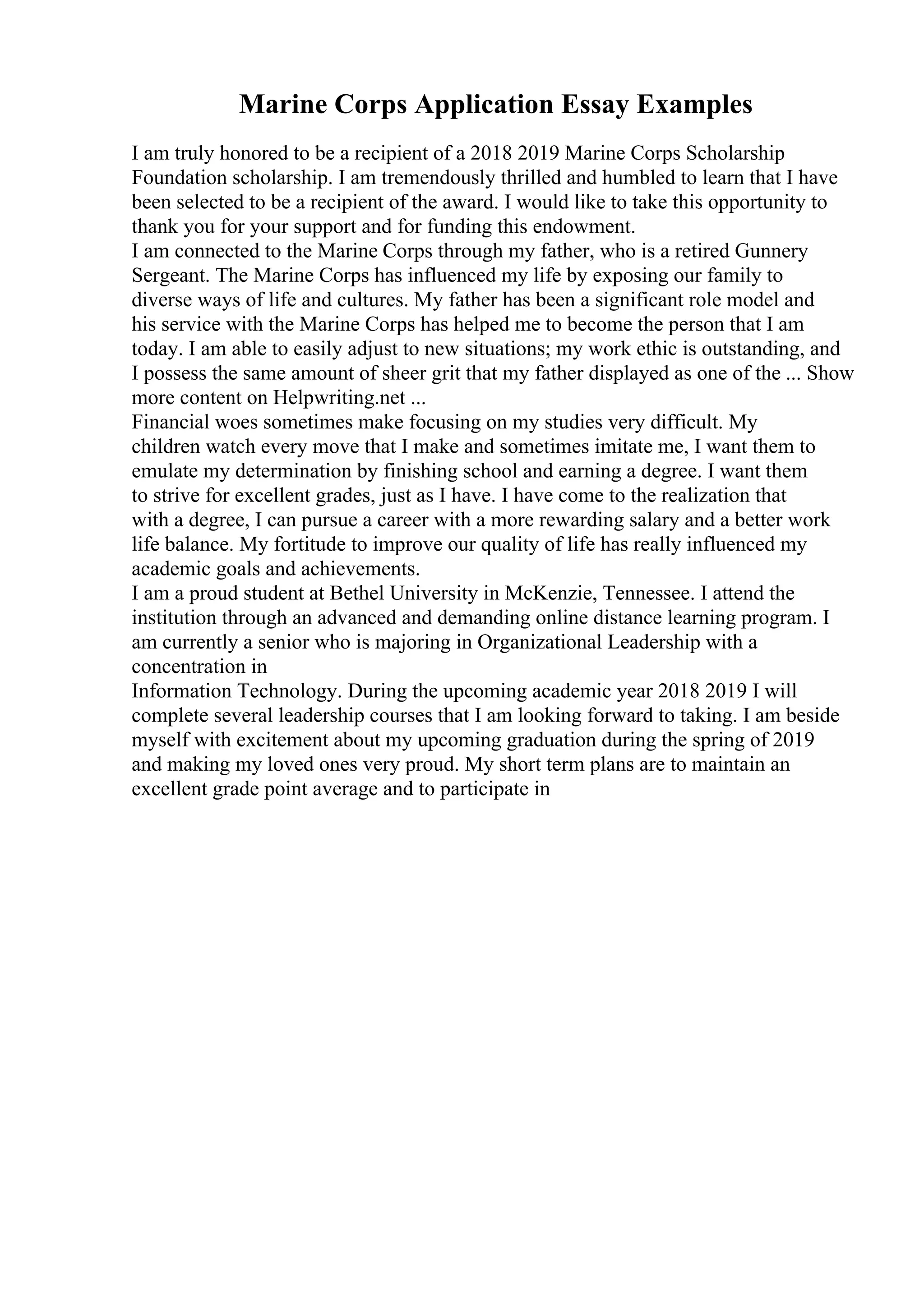 Marine Corps Application Essay Examples
I am truly honored to be a recipient of a 2018 2019 Marine Corps Scholarship
Foundation scholarship. I am tremendously thrilled and humbled to learn that I have
been selected to be a recipient of the award. I would like to take this opportunity to
thank you for your support and for funding this endowment.
I am connected to the Marine Corps through my father, who is a retired Gunnery
Sergeant. The Marine Corps has influenced my life by exposing our family to
diverse ways of life and cultures. My father has been a significant role model and
his service with the Marine Corps has helped me to become the person that I am
today. I am able to easily adjust to new situations; my work ethic is outstanding, and
I possess the same amount of sheer grit that my father displayed as one of the ... Show
more content on Helpwriting.net ...
Financial woes sometimes make focusing on my studies very difficult. My
children watch every move that I make and sometimes imitate me, I want them to
emulate my determination by finishing school and earning a degree. I want them
to strive for excellent grades, just as I have. I have come to the realization that
with a degree, I can pursue a career with a more rewarding salary and a better work
life balance. My fortitude to improve our quality of life has really influenced my
academic goals and achievements.
I am a proud student at Bethel University in McKenzie, Tennessee. I attend the
institution through an advanced and demanding online distance learning program. I
am currently a senior who is majoring in Organizational Leadership with a
concentration in
Information Technology. During the upcoming academic year 2018 2019 I will
complete several leadership courses that I am looking forward to taking. I am beside
myself with excitement about my upcoming graduation during the spring of 2019
and making my loved ones very proud. My short term plans are to maintain an
excellent grade point average and to participate in
 