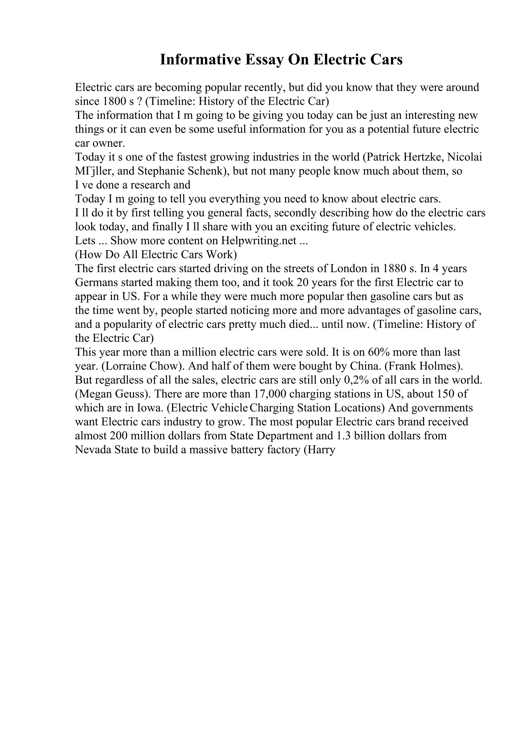 Informative Essay On Electric Cars
Electric cars are becoming popular recently, but did you know that they were around
since 1800 s ? (Timeline: History of the Electric Car)
The information that I m going to be giving you today can be just an interesting new
things or it can even be some useful information for you as a potential future electric
car owner.
Today it s one of the fastest growing industries in the world (Patrick Hertzke, Nicolai
MГјller, and Stephanie Schenk), but not many people know much about them, so
I ve done a research and
Today I m going to tell you everything you need to know about electric cars.
I ll do it by first telling you general facts, secondly describing how do the electric cars
look today, and finally I ll share with you an exciting future of electric vehicles.
Lets ... Show more content on Helpwriting.net ...
(How Do All Electric Cars Work)
The first electric cars started driving on the streets of London in 1880 s. In 4 years
Germans started making them too, and it took 20 years for the first Electric car to
appear in US. For a while they were much more popular then gasoline cars but as
the time went by, people started noticing more and more advantages of gasoline cars,
and a popularity of electric cars pretty much died... until now. (Timeline: History of
the Electric Car)
This year more than a million electric cars were sold. It is on 60% more than last
year. (Lorraine Chow). And half of them were bought by China. (Frank Holmes).
But regardless of all the sales, electric cars are still only 0,2% of all cars in the world.
(Megan Geuss). There are more than 17,000 charging stations in US, about 150 of
which are in Iowa. (Electric VehicleCharging Station Locations) And governments
want Electric cars industry to grow. The most popular Electric cars brand received
almost 200 million dollars from State Department and 1.3 billion dollars from
Nevada State to build a massive battery factory (Harry
 